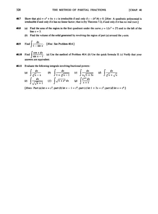 328 THE METHOD OF PARTIAL FRACTIONS [CHAP. 40
40.7 Show that p(x) = x2 +bx +c is irreducible if and only if c -(b2/4)
> 0
.[Hint: A quadratic polynomial is
irreducibleif and only if it has no linear factor; that is (byTheorem 7.2),if and only if it has no real root.]
4
0
.
8 (a) Find the area of the region in the first quadrant under the curve y = l/(x3 +27) and to the left of the
line x = 3.
(b) Find the volume of the solid generated by revolving the region of part (a)around the y-axis.
dx
1 -sin x
4
0
.
9 Find I
- . [Hint: See Problem 4
0
.
4
.
1
cos x dx
sin x - 1*
answers are equivalent.
40.10 Find 1
- (a) Use the method of Problem 40.4.(b) Use the quick formula 11. (c) Verify that your
40.11 Evaluate the followingintegralsinvolvingfractionalpowers:
[Hints: Part (a)let x = z3;part (b)let x - 1 = z4; part (c) let 1 +3x = z2; part (d)let x = P
.
3
 