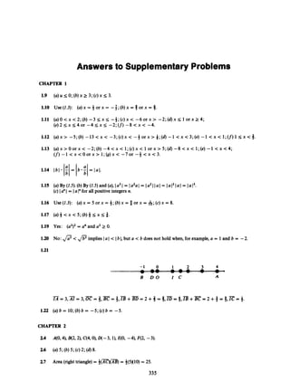 Answers to Supplementary Problems
CHAPTER 1
1.10 use (1.3): (a)x = 4 or x = -3; (b)x = 6 or x = S.
1.11 (a)O<x<2;(b) - 3 s ~ ~
-$;(c)x< - 6 o r x > -2;(d)x5 1 o r x 2 4 ;
(e)2I;x54or - 4 5 x 5 -2;(f) - 8 < x < -4.
1.12 ( a ) x > -5;(b)-13<x< -3;(c)x< - - f o r x > * ; ( d ) - l < x < 3 ; ( e ) - l < x < l ; ( f ) l S x < 3 .
1.13 (a)x >0or x < -2; (b) -4 < x < 1;(c) x < 1or x > 5 ; (d) -8 < x < 1;(e) -1 < x <4;
( f ) - l < x < O o r x > l ; ( g ) x < - 7 o r - $ < x < 3 .
1.15 (a)By (2.5).(b)By (2.5)and (a),Ia3I = Ia2aI = Ia2II a I = Ia l2IU I = Ia 13.
(c) Ia"I = Ia I"for all positive integers n.
1.16 Use (2.3): (a)x = 5 or x = 4; (b)x = 3 or x = &;(c) x = 8.
1.17 (a)4 < x < 5 ; (b)4 5 x 5 3.
1.19 Yes: ( u ~ ) ~
= u4and a2 2 0.
1.20 No: @<@implies Ia I < Ib I, but a < b does not hold when, for example,a = 1 and b = -2.
1.21
-1 0 1 2 3 4
B D O I C A
-
-
IA = 3,AI = 3,OC = 3,BC = 4,iB+BD = 2 +4 = $ , E
= $,iB+B C = 2 +4=l,IC=
3.
1.22 (a)b = 10;(b) b = - 5 ; (c) b = -5.
CHAPTER 2
2.4 A(O,41, B(2,2), C(430
1
,o(-3, I),E(O, -4), F(2, -3).
2.6
2.7
(a)5 ; (6)5 ; (c) 2; (6)8.
Area (righttriangle)= -f(x)(m)
= &(5)(10)= 25.
335
 