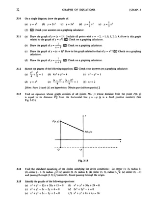 22
3.10
3.11
3.12
3.13
GRAPHS OF EQUATIONS
On a single diagram, draw the graphs of:
[CHAP. 3
1 1
y = x 2 (b) y = 2x2 (c) y = 3x2 (d) y = j x 2 (e) y = j x 2
Check your answers on a graphing calculator.
Draw the graph of y = (x - 1)2.(Include all points with x = -2, -1, 0, 1, 2, 3, 4.) How is this graph
related to the graph of y = x2? Check on a graphing calculator.
. Check on a graphing calculator.
1
Draw the graph of y = -
x - 1
Draw the graph of y = (x + 1)2. How is this graph related to that of y = x2?[H3 Check on a graphing
calculator.
.
1
Draw the graph of y = -
x + l
Check on a graphing calculator.
Sketch the graphs of the followingequations. Check your answers on a graphing calculator.
(c) x2 - y2 = 1
x2 y2
(a) -+-= 1 (b) 4x2 +y2 = 4
4 9
(4 Y = x 3
[Hint:
Parts (c) and (f) are hyperbolas. Obtain part (e)from part (a).]
Find an equation whose graph consists of all points P(x, y) whose distance from the point F(0, p)
is equal to its distance PQ from the horizontal line y = - p (p is a fixed positive number). (See
Fig. 3-13.)
0
- p I
Fig. 3-13
3.14 Find the standard equations of the circles satisfying the given conditions: (a) center (4, 3), radius 1;
(b) center (- 1, 9, radius fi;(c) center (0, 2), radius 4; (d)center (3, 3), radius 3fi; (e) center (4, -1)
and passing through (2, 3); (f)
center (1,2) and passing through the origin.
3.15 Identify the graphs of the followingequations:
(U)
(c) x2 +y2 +3x - 2y +4 = 0
(e)
X’ +y2- 1 2 ~
+20y + 15 = 0 (b) x2 +y2 +30y +29 = 0
(d) 2x2 + 2y2 - x = 0
x2 +y2 +2x - 2y +2 = O (f)x2 +y2 +6x +4y = 36
 