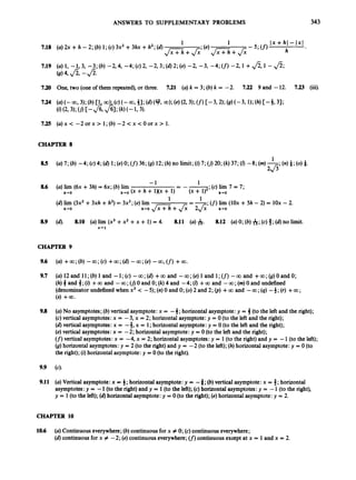 ANSWERS TO SUPPLEMENTARY PROBLEMS 343
7.18
7.19
7.20
7.24
7.25
1 1 Ix +h l - 1x1
- 5 ; w h
JxT-i;+&;(e)J Z i +J;
(U) 2x +h - 2; (b) 1;(c) 3x2+3hx +h2;(d)
(U) 1, -1,3, -3; (b) -2,4, -4; (c)2, -2,3; (42; (e) -2, -3, -4; (f)-2, 1+fi,1 - fi;
(B)4,49 -fi.
One, two (oneof them repeated),or three. 7.21 (a) k = 3; (b) k = -2. 7.22 9 and -12. 7.23 (iii).
(a)x< - 2 o r x > l;(b) - 2 < x < O o r x > 1.
CHAPTER 8
(c)lim 7 = 7;
(f)
lim (1Ox +5h - 2) = 1Ox - 2.
1
1
- -
-
'
-1
8.6 (a) lim (6x +3h) = 6x; (b) lim
(d) lim (3x2+3xh +h2)= 3x2;(e)lim
h+O h+O (X +h + 1)(X+1)- (X + h+O
=-.
1
h-rO h-0 J F i +& 2&' h+O
8.9 (4. 8.10 (a) lim (x3+x2 +x + 1)= 4. 8.11 (a) &. 8.12 (a) 0; (b) A;(c)8;(d) no limit.
x+ 1
CHAPTER 9
9.6
9.7
9.8
9.9
9.11
(a)12andll;(b)land -l;(c) -oo;(d) +wand -co;(e)landl;(f) -wand +m;(g)OandO;
(h)3 and 3;(i) +00 and -00; (I]0 and 0; (k)4 and -4; (Z) +00 and -00; (m)0 and undefined
(denominatorundefined when x3 < -5);(n)0 and 0; (0)2 and 2; (p) +00 and -00 ;(4)-3;(r) +00;
(s) +0O.
(a)No asymptotes;(b) vertical asymptote:x = -3; horizontalasymptote: y = 3(to the left and the right);
(c)vertical asymptotes:x = -3, x = 2; horizontal asymptote:y = 0 (to the left and the right);
(a)vertical asymptotes: x = -4, x = 1;horizontal asymptote:y = 0 (to the left and the right);
(e) vertical asymptotes: x = -2; horizontal asymptote:y = 0(to the left and the right);
(f)
vertical asymptotes:x = -4, x = 2; horizontal asymptotes:y = 1(to the right)and y = -1(to the left);
(8)horizontal asymptotes:y = 2 (to the right)and y = -2 (to the left);(h)horizontal asymptote:y = 0 (to
the right);(i) horizontal asymptote:y =0 (to the right).
(a) Vertical asymptote: x = 4; horizontal asymptote:y = -3; (b)vertical asymptote:x = 4; horizontal
asymptotes:y = -1(to the right) and y = 1(to the left);(c) horizontalasymptotes:y = -1(to the right),
y = 1(to the left);(4horizontal asymptote:y = 0 (to the right);(e)horizontal asymptote:y = 2.
CHAPTER 10
10.6 (a) Continuouseverywhere;(b) continuous for x # 0;(c)continuouseverywhere;
(6)continuousfor x # -2; (e)continuouseverywhere;(f)
continuousexcept at x = 1 and x = 2.
 