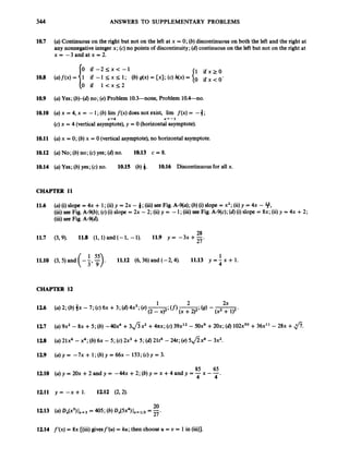 344 ANSWERS TO SUPPLEMENTARY PROBLEMS
10.7 (a) Continuouson the right but not on the left at x = 0; (b) discontinuous on both the left and the right at
any nonnegativeintegerx; (c) no points of discontinuity;(6)continuouson the left but not on the right at
x = -3andatx=2.
1 i f x r o
O ifx<O'
0 i f - 2 r ; x < - 1
0 if 1 < x < 2
10.9 (a) Yes; (b)-(d)no; (e) Problem lO.?)--none, Problem 10.4-no.
10.10 (a) x = 4, x = -1;(b) lim f ( x )does not exist, lim f ( x )= -3;
(c) x = 4 (verticalasymptote),y = 0(horizontalasymptote).
x+4 x + - 1
10.11 (a) x = 0;(b)x = 0 (verticalasymptote),no horizontal asymptote.
10.12 (a) No; (b) no; (c) yes; (d)no. 10.13 c = 8.
10.14 (a) Yes; (b)yes; (c) no. 10.15 (b) 6. 10.16 Discontinuousfor all x.
CHAPTER 11
11.6
11.7
11.10
(a) (i)slope = 4x + 1;(ii)y = 2x - 6;(iii) see Fig. A-9(a); (b)(i)slope = x2;(ii)y = 4x - 9,
(iii)see Fig. A-9(b); (c) (i)slope = 2x - 2; (ii) y = -1;(iii)see Fig. A-9(c); (6)(i)slope = 8x; (ii)y = 4x +2;
(iii)see Fig. A-qd).
28
27
(3,9). 11.8 (1, 1)and (- 1, -1). 11.9 y = -3x +-
1 55 1
4
(3, 5) and (-j,7)
. 11.12 (6, 36) and (-2,4). 11.13 y = -x + 1.
CHAPTER 12
126
127
128
129
12.10
1211
1213
1214
(a) 9x2 - 8x + 5 ; (b) -40x4 +3 8 x 2 +4nx; (c) 3 9 ~ ' ~
- 50x9 +20x; (d)lO2XS0 +36x" - 28x +fi.
(a) 21x6-x4; (b) 6x - 5; (c) 2x3+5; (d)21t6 -24t; (e) 5 8 x 4 - 3x2.
(u)Y= -7x+ l;(b)y=66x- 1 5 3 ; ( ~ ) ~ = 3 .
85 65
(a)y = 20x +2andy = -44x +2;(b)y = x +4andy =- x - -
4 4 '
y = --x + 1. 1212 (2,2).
20
(a) ox(xS)
IX=j = 405; (b)0,t(5x4)I x t 113 = 27-
f'(x) = 8x [(iii) givesf'(u) = ku;then choose U = U = 1in (iii)].
 