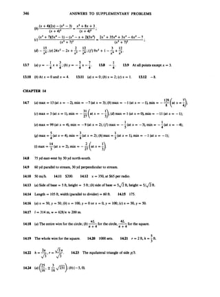 346 ANSWERS TO SUPPLEMENTARY PROBLEMS
(X +4x2~)
-(x’ - 3) X’ +8x +3 .
-
-
(x +4)2 (x +4)2 ’
(x3 +7 x 5 ~ ~
- 1) -(x5- x +2 x 3 ~ ~ )
2x7 +35x4+3x3 - 6x2 -7
-
-
(x3 +7)2 (x3 +7)2
(4 Y
2 12 3 12
(d)-5;(e) 24x2- 2x +7 --;(f)
9x2 + 1 --+-
x x4 x4 x5’
1 3 5 7 1 13.9 At all points except x = 3.
4 4
13.8 --
4’
13.7 (u)Y= - - x + - ; ( b ) Y = - 4 X - z -
13.10 (b) At x = 0 and x = 4. 13.11 (a)x = 0; (b)x = 2; (c)x = 1. 13.12 -8.
CHAPTER 14
14.7
14.8
14.9
14.10
14.13
14.14
14.16
14.17
14.18
14.19
14.22
14.24
(a) max = 13 (at x = -2), min = -7 (at x = 3); (b) max = -1(at x = -I), min = --
129 (at x = :);
(c)max=3(atx=l),min= --(atx=
27 -~);(d)rnax=l(atx=O),min= - l l ( a t x = -1);
(e) max = 99 (at x = 4), min = -9 (at x = 2); (f) max = --(at x = -3), min = --(at = -4);
(9)max = -(at x = 4), min = -(at x = 2);(h)max = -(at x = I),
min = -1(at x = -1);
8
31
1 1
5 4
5 3 1
4 4 3
(i) max = -
14(at x = 2),min = --(at x = i).
3 27
75 yd east-west by 50 yd north-south.
60yd parallel to stream, 30 yd perpendicularto stream.
50 d/h. 14.11 $200. 14.12 x = 350, at $65 per radio.
(a)Side of base = 5 ft, height = 5 ft; (b) side of base = 5 f i ft, height = 5 / f i ft.
Length = 105 ft, width (parallelto divider)= 60ft.
(a)x = 50, y = 50;(b) x = 100,y = 0 or x = 0, y = 100;(c)x = 50, y = 50.
1 = 314 m, w = 628/n =200 m.
14.15 175.
nL 4L
n + 4 n + 4
(a)The entire wire for the circle;(b)-for the circle,-for the square.
5
3
The whole wire for the square. 14.20 loo0 sets. 14.21 r = 2 ft, h = -ft.
14.23 The equilateral triangle of side p/3.
2a
h = -
Jf=7
 