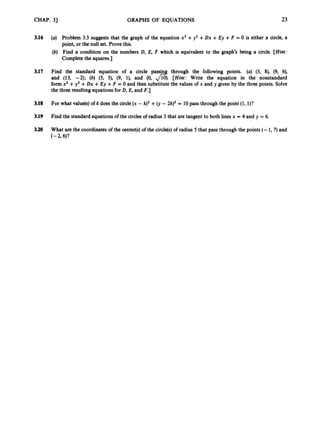 CHAP. 31 GRAPHS OF EQUATIONS 23
3.16
3.17
3.18
3.19
3.20
(a) Problem 3.3 suggests that the graph of the equation x2 +y2 +Dx +Ey +F = 0 is either a circle, a
point, or the null set. Prove this.
(b) Find a condition on the numbers D, E, F which is equivalent to the graph’s being a circle. [Hint:
Completethe squares.]
Find the standard equation of a circle passin through the following points. (a) (3, 8), (9, 6),
and (13, -2); (b) (5, 5), (9, l), and (0, d.
[Hint: Write the equation in the nonstandard
form x2 +y2 +Dx +Ey +F = 0 and then substitute the values of x and y given by the three points. Solve
the three resultingequationsfor D, E, and F.]
For what value@)
of k does the circle (x - k)2 +0,-2k)2 = 10pass through the point (1, l)?
Find the standard equationsof the circles of radius 3 that are tangent to both linesx = 4 and y = 6.
What are the coordinates of the center(s)of the circle@)of radius 5 that pass through the points (- 1,7)and
(
-
2
.
9 6)?
 