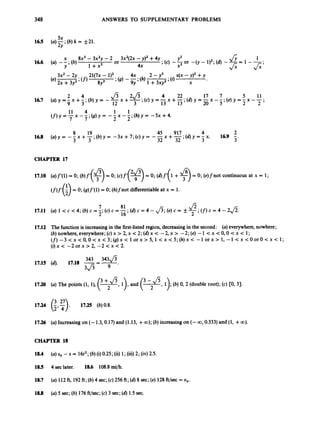348 ANSWERS TO SUPPLEMENTARY PROBLEMS
5x
2
Y
165 ( a ) - ; ( b ) k = f21.
11 4 1 1
7 7 2 2
(f) y = -x --;(g) y = -- x --;(h) y = -5x +4.
CHAPTER 17
17.10 (a)f’(l)= 0;(b)f’($) =0;(c)f’($) = 0;(a)f’(l +$)= 0;(e)fnot continuous at x = 1;
(f)f’(;) = 0; (g)f‘(l) = 0; (h)fnot differentiableat x = 1.
7 81
2’ 16’
17.11 (a) 1 < c <4; (b)c = -. (c)c = -* (d)c = 4 - fi;(e) c = & $;(f)
c = 4 - 2fi.
17.12 The functionis increasingin the first-listed region, decreasingin the second: (a) everywhere,nowhere;
(b) nowhere,everywhere;(c) x > 2, x < 2; (d) x < -2, x > -2; (e) -1 < x < 0,O < x < 1;
(f)-3 < x <O,O<x < 3;(g)x < 1o r x > 5,l < x < 5 ; ( h ) x< -1 orx > 1, -1 < x < O o r O < x < 1;
( i ) x < - 2 0 r x > 2 , - 2 c x < 2 .
343 343J5
3 f i
9 -
17.15 (6). 17.18 -=-
17.20 (a) The points (1, l), (3
-
+2fi, l), and (v,
1); (b) 0, 2 (double root); (c) CO, 31.
17.24 (:,:). 17.25 (b)0.8.
17.26 (a) Increasingon (- 1.3,0.17)and (1.13, +00); (b) increasingon (- 00,0.333)and (1, +00).
CHAP’ITR 18
18.4
185 4 seclater. 18.6 108.8 mi/h.
18.7
(a) so -s = 16t2;(b) (i)0.25; (ii)1; (iii)2; (iv)2.5.
(a) 112ft, 192ft; (b) 4 sec;(c) 256 ft; (d) 8 sec;(e) 128ft/sec = oo.
18.8 (a) 5 sec;(b) 476 ft/sec;(c) 3 sec;(d)1.5sec.
 