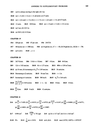 ANSWERS TO SUPPLEMENTARY PROBLEMS 349
18.9 (a)It is always moving to the right; (b) 3 mi.
18.10 (a)t > 4; (b) t c 4; (c) t = 4; (6)
never; (e) 27 units.
18.11 (a)t < 3h and t > 1h; (b) 4 < t < 1h; (c) t = 4 h and t = 1h; (d) 0.75 mi/h.
18.12 13units. 18.13 320 ft/sec. 18.14 (a)t = 0 and t = 5; (b) t = 2.5; (c)no.
18.15 (a)5 sec; (b) 122.5 m.
18.16 (a)196ft; (b) 112ft/sec.
CHAPTER 19
19.4 $30per set. 19.5 $7 per unit. 19.6 24 ft2/ft.
19.7 40km/sec (at t = 10oOsec). 19.8 (a)18gal/sec (i.e., G = -18);(b) 54 gal/sec (i.e., AG/At = -54).
19.9 (U) 9; (b) 6. 19.10 y = 2.
CHAPTER 20
205
20.9
20.12
20.14
20.17
20.20
20.24
24/7 ft/min. 20.6 3.14/n x 1ft/min. 20.7 8 ft/sec. 20.8 64 ft/sec.
12/x w 3.82 mm/sec. 20.10 4/nx 1.27in/sec. 20.11 400zx 1256m2/min.
(a)10mm; (b)increasing at 6/fi x 2.69 mm/sec.
Decreasing at 4 units/sec. 20.15 30 mm3/sec. 20.16 r = l/n.
Increasing at 6 units/sec. 20.18 500 km/h. 20.19 4fi x 5.64 mi/h.
20.13 36 units/sec.
E(*) x 0.64 m/min.
25 n
20.21 (-1, -3). 20.22 5 ft/sec. 20.23 6 ft/sec.
45
-ft/sec. 20.25 0 mi/h. 20.26 12units/sec.
8
CHAPTER 21
21.6
21.7
21.10
647
(g)480 36 108
193x 0.4021; (h) 323x 8.9722; (i) -x 5.9907.
x 78.3 gal.
1920n
0.994cm3. 21.8 -
77
21.9 (a) 5n w 15.7 cm3;(b) 5.ln x 16.0cm3.
1
8n
9%. 21.11 -mi w 210 ft. 21.12 (U) 6; (b) 6. 21.13 max (1.8725, 1.8475) = 1.8725ft2.
 