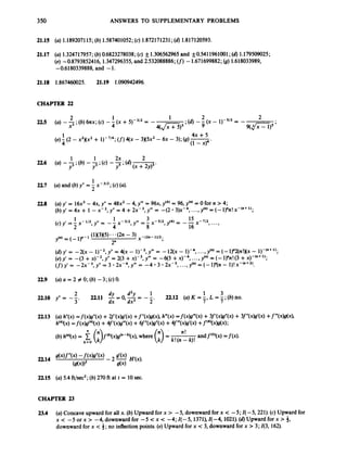 350 ANSWERS TO SUPPLEMENTARY PROBLEMS
21.15 (a) 1.189207115;(6) 1.587401052;(c) 1.872171231;(d)1.817120593.
21.17 (a) 1.324717957; (b)0.6823278038; (c) f1.306562965 and f0.5411961001; (d)1.179509025;
(e) -0.8793852416,1.347296355, and 2.532088886; ( f ) -1.671699882; (8) 1.618033989,
-0.6180339888, and -1.
21.18 1.867460025. 21.19 1.090942496.
CHAPTER 22
22.5
22.6
227
22.0
22.9
22.10
22.13
2214
22.15
1 4x +5
(e) - (2 - x2)(x2+ 1)-7/4;(f)
4(x - 3 x 5 ~ ~
- 6x - 3); (9)-
4 (1- x y '
1 1 2x 2
(a) --* (6)--* (c)--;(d)-
Y3 ' Y3 ' y5 (x +2y)3*
(a) y' = 16x3-4x, y" = 48x2 -4, y" = 96x, y(*) = 96, y(") = 0for n > 4;
(b)yf=4x+ 1 - x - ~ , Y " = 4 + 2 ~ - ~ , y ' " =-( 2 * 3 ) ~ - ~ ,
...,y(")=(-l~n!x-'"+";
(d)y' = -2(x - 1)-2, y" = 4(x - 1)-3, y " = -12(x - 1)-4, ...,y'") = (- 1)"2(n!)(x - l)-("+
'I;
(e)y'= - ( 3 + ~ ) - ~ , y "=2(3 + ~ ) - ~ , y " =
- 6 ( 3 ; ~ ) - ~ , . . . , y ( ~ ) = ( - l ) " n ! ( 3 + ~ ) - ( " + ~ ) ;
(f)
yf = -zx-3, yff = 3 .~ ~ - 4 ,
yf" = -4 3 .2x- ,...,y(n) = (- - I)! x-("+2).
1 3
dy d2y 22.12 (a) K = - L =-;@)no.
22.11 -= 0
,-= --
dx dx2 2' 7' 7
2
y" = -
(a) h"(x)=f(x)g"(x) +2f'(x)g'(x) +f"(x)g(x), h"@)=f(x)g'"(x) +3ff(x)g"(x) +3f"(x)g'(x) +f"(x)g(x),
h(4)(~)
=f(x)g'"(x) +4ff(x)g"(x) +6f"(x)g"(x) +4ff"(x)g'(x) +f(*)(x)g(x);
(6)h(")(x)= $ (3f'.)(x)g("-')(x), where = andf(O)(x)=f(x).
n!
k 0 (3' k!(n- k)!
(a) 5.4 ft/sec2;(6) 270 ft at t = 10 sec.
CHAPTER 23
23.4 (a)Concave upward for all x. (b)Upward for x > -5, downwardfor x < -5; I( -5,221). (c) Upwardfor
x < -5 or x > -4, downwardfor -5 <x < -4; I( -5,1371), I( -4,1021). (6)Upward for x > 3,
downwardfor x < 3; no inflection points.(e)Upward for x < 3, downwardfor x > 3; 43, 162).
 