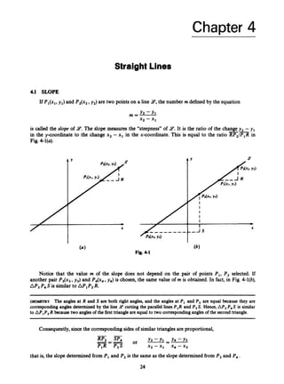 Chapter 4
Straight Lines
4.1 SLOPE
If P,(x,, y,) and P2(x2,y2) are two points on a line 9,the number m defined by the equation
m=- Y2 -Y,
x2 - x1
is called the slope of 9.The slope measures the “steepness”of 9.It is the ratio of the changey, -y ,
in the y-coordinate to the change x2 -x, in the x-coordinate. T
h
i
s is equal to the ratio RPz/P,R in
Fig. 4l(a).
--
Fig. 4-1
Y Y
Notice that the value m of the slope does not depend on the pair of points P,, P, selected. If
another pair P3(x3,y3) and P4(x4,y4) is chosen, the same value of m is obtained. In fact, in Fig. 4-l(b),
AP,P4S is similarto M 1 P 2
R.
o m m y The angles at R and S are both right angles, and the angles at PI and P, are equal because they are
corresponding angles determined by the line 9 cutting the parallel lines P,R and P,S. Hence,AP, P, S is similar
to M,P,R because two angles of the first triangleareequal to two correspondingangles of the second triangle.
Consequently,sincethe corresponding sidesof similar triangles are proportional,
- -
Y2 - Y , - Y4-Y3
P,R P,S xz-x, x4-xg
RP, SP,
--- Or ---
---
that is, the slope determined from Pi and Pz is the same as the slope determined from P, and P I .
24
 