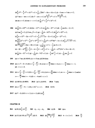 ANSWERS TO SUPPLEMENTARY PROBLEMS 359
6 4 2
3 15
(h);
x512 -- X3/2 + 2x112 +C = -&9x2 - 1Ox + 15) +C;(i)
-3 cos x +5 sin x +C;
1 2
10 3
(m) sin x +C; (n)tan x -x +C;(0)-x10 +- x6 +2x2+C.
2 1 1
21 39 3
298 (a)-(7x +4)3/2+c;(b)2(x - 1p2+c;(c) -(3x - 5)13 +c;(6)- -cos (3x - 1) +c;
(e) 2 tan - +C; (f)
2 sin J;;+C;(g) --(4 - 22)' +C;(h)i(x3 + 5)4/3 +C;
X 1 1
2 32
2 2 3
3 3 5
3 1 1 3 1
(i) -(x + 11312- 2 ( ~
+ iy2
+c = - ,/iTT(x -2) +c;( j )-(x - 1)5/3+ c;
(k) [?
(x4 + 1)7/3
-- (x4 + 1)4/3] +c= (x4 + 1)4/3(4~4
- 3) +C;(0 Js
+C;
4
2(ax +b)3/2 1 1
+ c =--csc3x+c;
(3ax - 2b) +C;(n)- -
(m) 15a2 3 sin 3x
(0) -2(1 - x)~/~[-
-- (1 -x) + (1 - x)I] +C = - -(1 -x)312(15~2
+ 12x +8) +C;
3
1 2 1 2
3 5 105
1 1 1 1 1 3
112 2 x 12 x4
(p)5(3x - 5)13 +c;(4)--(4 - 7t2)' +C;(r) -- sin2- +C;(s) --tan -+ C.
29.9 (a) t = 7 sec;(b)1024ft;(c) t = 15 sec;(6) 256 ft/sec.
40 35
+4t;(c)at x = -when t = 4,at x = --when t = -1;
3 6
t3 3t2
(U) U = t2 -3t +4; (b)x =-- -
3 2
(6) -1 < t <4.
29.10
t4 13t2 23 3
12 4
12 6
+4t; (c)at x =-when t = 1, at x = - -when t = 3, and at
t +4; (b)x = -- -
t3 13
29.11 (a) U = ---
3 3
when t = -4; (6)t < -4 and 1 < t < 3.
88
3
X = - -
29.12 (a) 160ft/s;(b)400 ft. 29.13 (a)3 s; (b)99 ft. 29.14 7 units.
2x3
29.15 (U) y = -- 5~ - 1; (b)y = 6x2+x + 1. 29.16 12.5 ft.
3
CHAPTER 30
5 13
30.4 (a) 24; (b);3;(c) - 30.5 A2 -A1 - A , . 30.6 (~)20. 30.9 (a)n.
3 '
3+fi,(6) 15. 30.12 ( b ) ( T ) .
n(n +1) 30.13 4 - 1 +2=5. 30.14 -
11
5 '
30.10 (U) 15; (b)110; (c)7
*
 