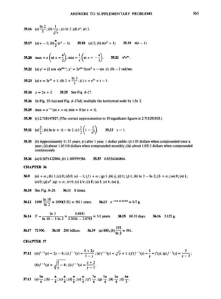 ANSWERS TO SUPPLEMENTARY PROBLEMS 365
In 2 1
35.16 (a)-;(b)-* (c) In 2; (d)eC;(e)2.
3 ~'
n
35.17 (a) e - 1;(b)5(e2 - 1). 35.18 (a)2; (b) n(e2+ 1). 35.19 z(e - 1).
35.20 max = e (at x = i),min =f (at x = - ;
) . 35.21 nnenx.
35.22 (a) y' = (2 cos x)Lin
x, y" = 2esin
x(cos2x - sin x); (b) -2 rad/sec.
In 3
3
35.23 (a) o = 3e3' + 1;(b)2 +-; (c)x = e3' +t - 1.
35.24 y = 2x +2. 35.25 See Fig. A-27.
35.26 In Fig. 35-l(a) and Fig. A-27(d), multiply the horizontal scale by l/ln 2.
35.29 max = e- '(at x = e), min = 0 (at x = 1).
35.30 (c) 2.718145927. (The correct approximation to 10significantfigures is 2.718281828.)
3532 (a)-;(b)ln(e+
3 1)-1112;(c)j(l--$).
1 3533 e - 1.
2
3535 (b) Approximately 11.55 years; (c) after 1year, 1dollar yields: (i) 1.05 dollars when compounded once a
year; (ii) about 1.05116dollars when compounded monthly; (iii)about 1.0512dollars when compounded
continuously.
35.36 (a) 0.5671432904;(b) 1.309799586. 35.37 0.8556260464.
CHAPTER 36
36.10 See Fig. A-28. 36.11 8 times.
In 10
In 2
36.12 1690-x 169q3.32) x 5611 years. 36.13 e-(I2'*2)/23x 0.7 g.
In 2 0.6931
36.14 T = x 3.1 years. 36.15 69.31 days. 36.16 3.125 g.
In 10 - 3 In 2 2.3026 - 2.0793
375
In 2
36.17 72900. 36.18 288 billion. 36.19 (a) 800;(b)-x 541.
CHAPTER 37
 
