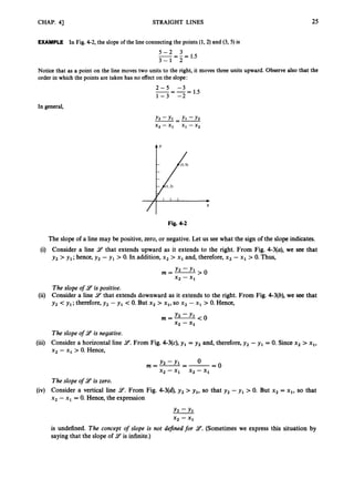 CHAP. 41 STRAIGHT LINES 25
EXAMPLE In Fig.4-2, the slope of the line connectingthe points (1,2) and (3, 5) is
5 - 2 3
3 - 1 2
1.5
-=-=
Notice that as a point on the line moves two units to the right, it moves three units upward. Observe also that the
order in which the points are taken has no effect on the slope:
2 - 5 -3
1 - 3 -2
-=-- - 1.5
In general,
Y2 -Y1 Yl - Y 2
X2 -x, XI -X2
-=-
Fig. 4 2
The slope of a line may be positive, zero, or negative. Let us see what the sign of the slope indicates.
Consider a line 9that extends upward as it extends to the right. From Fig. 4-3(a),we see that
y2 >y,; hence, y , - y , > 0.In addition, x2 > x, and, therefore, x2 - x, > 0. Thus,
m=- Y 2 - Y l ,o
x2 - x1
The slope of 9is positive.
Consider a line 9
’ that extends downward as it extends to the right. From Fig. 4-3(b), we see that
y , <y , ; therefore,y , - y , < 0.But x2 > x,, so x2 - x, > 0. Hence,
Y 2 - Y , < 0
m=-
*2 - x1
The slope of 9is negative.
Consider a horizontal line 9.
From Fig. 4-3(c),y , = y , and, therefore,y , - y , = 0. Since x2 > x,,
x2 - x, >0. Hence,
O O
Y2 - Y ,
x, -x, x, -x,
The slope of 9is zero.
Consider a vertical line 9.
From Fig. 4-3(4, y 2 > y,, so that y , - y , > 0. But x2 = x,, so that
x2 - x, = 0. Hence, the expression
m=-=-=
Y , - Y l
x2 - x1
is undefined. The concept of slope is not defined for 9.
(Sometimes we express this situation by
saying that the slope of 9is infinite.)
 