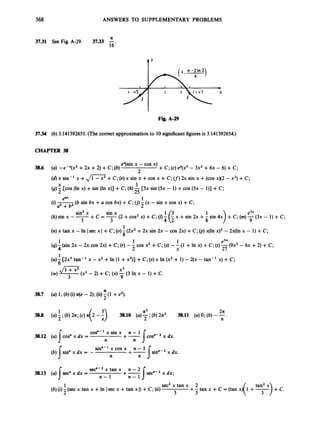 368 ANSWERS TO SUPPLEMENTARY PROBLEMS
A
3731 See Fig. A-29. 3733 -
16'
t'
Fig. A-29
3734 (b) 3.141592651. (Thecorrect approximationto 10 significantfiguresis 3.141592654.)
CHAPTER 38
e"(sin x -cos x)
2
+C; (c) ex(x3- 3x2+6x - 6) +C;
3
8
.
6 (a) -eex(x2 +2x +2) +C; (b)
(d)x sin-' x +,
/
- +C; (e) x sin x +cos x +C; (I)
2x sin x +(cos x)(2 - x') +C;
(g)- [cos (In x) +sin (In x)] +C; (h) -[5x sin (5x - 1) +cos (Sx - l)]
+C;
X 1
2 25
eu 1
(b sin bx +U cos bx) +C; ( j )- (x - sin x cos x) +C;
(0 2
e3*
9
sin3x sin x
+c = -(2 +cos2 x) +C; (01 x +sin 2x + +c;(rn)-(3x - 1) + C;
3 4 (I
(k) sin x --
3
1
8
(n) x tan x - In Isec x I+C;(0)-(2x2+2x sin 2x - cos 2x) +C;
(p) xOn x ) ~
- 2x(h x - 1) +C;
1 1 1 e3x
2 X 27
(q)4(sin 2x -2x cos 2x) +C;(r) --cos x2 +C;(s) -- (1 +In x) +C;(t)-(9x2 - 6x +2) +C;
1
6
(U)- [2x3 tan- 'x -x2 +In (1 +x2)] +C; (U)x In (x2+ 1) - 2(x - tan-' x) +C;
x3
9
- 2) + C;(x) -(3 In x - 1) +C.
A
3
8
.
7 (a) 1;(b) (i) n(e -2); (ii)-(1 +e2).
2
A2 2
A
2 n
1
3
8
.
8 (U) j;(b) 2 ~ ;
(c)A . 3
8
.
1
0 (U)- ;(b) 2z2. 3
8
.
1
1 (U) 0;(b) --.
cosn-' x sin x ~ n - 1Jcosn-2
38.12 (a) Icos" x dx = x dx.
n n
sinn-' x cos x + n - 1
(b) I s i d x dx = - x dx.
n n
sec"-2 x tan x n - 2
I n - 1 n - 1
3
8
.
1
3 (a) sec"xdx= +-I s e C 2x dx;
sec2x tan x 2
3 3
+- tan x +C = (tan x)
1
2
(b) (i)-(sec x tan x +In Isec x +tan x I)+C; (ii)
 