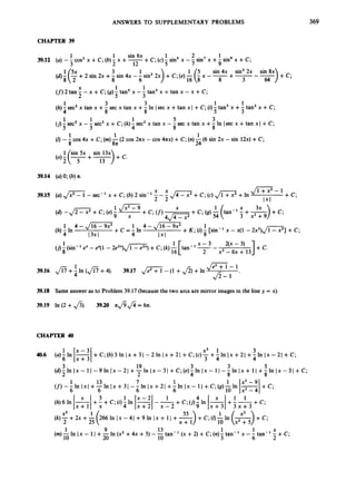 ANSWERS TO SUPPLEMENTARY PROBLEMS
CHAPTER 39
369
1 sin 6x 1 2 1
1
3 2 12 5 7 9
3
8
+C;(c) - sin5 x - - sin' x +- sing x +C;
39.12 (a) -- cos3 x +C; (b)- x +-
sin 4x sin3 2x sin 8x
(4f (F+2 sin 2x +- sin 4x -- sin3 2x +c;(e) - - x --
+-
--
)+c;
6 ) :
6
(
: 8 3 64
X 1 1
2 5 3
(f)2 tan--x + C;(g)- tan5 x -- tan3 x +tan x - x +C;
1 3 3 1 1
8 8 5 3
(h)4sec3x tan x +- sec x tan x +- In Isec x +tan x I +C;(i) -tan5 x +- tan3 x +C;
1 1 1 5 3
3 4 8 8
( j ) sec5x -- sec3 x + C;(k)- sec3x tan x --sec x tan x +- In Isec x +tan x I +C;
1 1 1
8 8a 24
(Z)--cos 4x +C; (m) -(2 cos 2nx - cos 4ax) +C;(n)-(6 sin 2x -sin 12x) +C;
13
39.14 (a)0; (b)n.
J l + x 2 - 1
39.15 (a),
/
=
- sec-' x + C; (b) 2 sin-' !
!- ,
/
=
+C ;(c) ,
/
- +In +c;
2 2 1x1
-
1 , / ~ ' - 9
(4 -,/E7
+C;(e) - -
X
+C;(9)54 tan-' - +-
3x )+c;
+ c;(f)
4 J Z l ( 3 x 2 + 9
9 x
J Z T - 1
$ - 1 '
39.16 f i + In (fl+
4). 39.17 ,
/
=
-
-(1 +fi)+In
39.18 Same answer as to Problem 39.17 (becausethe two arcs are mirror imagesin the line y = x).
39.19 In (2 +fi). 39.20 a f i & = 6n.
CHAPTER 40
1 x - 3 x3 1 3
+C;(b)3 In I x +3 ) - 2 In I x +2) +C;(c)- +-In I x +21 +-In I x -
3 4 4
40.6 (a)- In -
6 Jxf31
3 19 3 3 5
( d ) ~
In Ix - 1I- 9 In Ix - 21 +-In Ix - 31 + C; (e)- In I x - 1I -8 In Ix + 1I +- In
2 4 8
(f)- 6 In 1x1+6In I x +3 I - - In Ix +2I +- In Ix - 1I +c;( g ) z In IAI+c;
6 6
1 13 7 1 1 x2-
+c;
( h ) 6 l n l ~ l + - + C ; ( i ) ~ l n
5 1 1
x + l x
25 x + l
266 In Ix - 41 +9 In Ix + 1I +-
21 +c;
x - 3 1 + c ;
1 9 13 1 1 X
x - 6 tan-' 5+C;
(m) 10In Ix - 1I +-In (x' +4x + 5) --tan-' (x +2) + C;(n)- tan-'
20 10 3
 