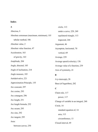 Index
A
Abscissa, 8
Absolute extremum (maximum, minimum), 105
tabular method, 106
Absolute value, 2
Absolute value function, 47
Acceleration, 163
of gravity, 163
Amplitude, 204
Angle, directed, 185
Angle of inclination, 218
Angle measure, 185
Antiderivative, 221
Approximation Principle, 155
Arc cosecant, 297
Arc cosine, 293
Arc cotangent, 296
Arc length, 251
Arc length formula, 252
Arc secant, 295
Arc sine, 292
Arc tangent, 295
Area:
between curves, 250
circle, 113
under a curve, 229, 249
equilateral triangle, 113
trapezoid, 244
Argument, 46
Asymptote, horizontal, 70
vertical, 69
Average, 239
Average speed (velocity), 136
Average value of a function, 239
Axis of symmetry, 41
B
b (y-intercept), 28
Base (of logarithm), 282
C
Chain rule, 117
power, 117
Change of variable in an integral, 240
Circle, 14
standard equation of, 14
area, 113
circumference, 13
Closed interval, 49
 