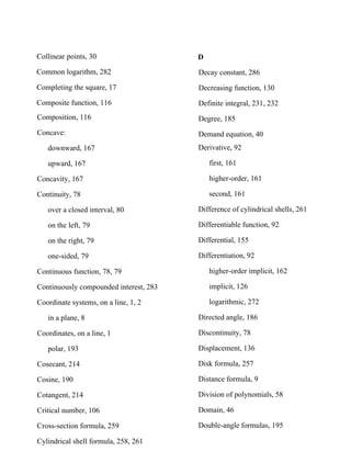 Collinear points, 30
Common logarithm, 282
Completing the square, 17
Composite function, 116
Composition, 116
Concave:
downward, 167
upward, 167
Concavity, 167
Continuity, 78
over a closed interval, 80
on the left, 79
on the right, 79
one-sided, 79
Continuous function, 78, 79
Continuously compounded interest, 283
Coordinate systems, on a line, 1, 2
in a plane, 8
Coordinates, on a line, 1
polar, 193
Cosecant, 214
Cosine, 190
Cotangent, 214
Critical number, 106
Cross-section formula, 259
Cylindrical shell formula, 258, 261
D
Decay constant, 286
Decreasing function, 130
Definite integral, 231, 232
Degree, 185
Demand equation, 40
Derivative, 92
first, 161
higher-order, 161
second, 161
Difference of cylindrical shells, 261
Differentiable function, 92
Differential, 155
Differentiation, 92
higher-order implicit, 162
implicit, 126
logarithmic, 272
Directed angle, 186
Discontinuity, 78
Displacement, 136
Disk formula, 257
Distance formula, 9
Division of polynomials, 58
Domain, 46
Double-angle formulas, 195
 