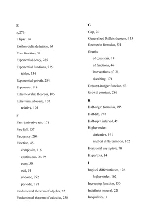 E
e, 276
Ellipse, 14
Epsilon-delta definition, 64
Even function, 50
Exponential decay, 285
Exponential functions, 275
tables, 334
Exponential growth, 284
Exponents, 118
Extreme-value theorem, 105
Extremum, absolute, 105
relative, 104
F
First-derivative test, 171
Free fall, 137
Frequency, 204
Function, 46
composite, 116
continuous, 78, 79
even, 50
odd, 51
one-one, 292
periodic, 193
Fundamental theorem of algebra, 52
Fundamental theorem of calculus, 238
G
Gap, 78
Generalized Rolle's theorem, 135
Geometric formulas, 331
Graphs:
of equations, 14
of functions, 46
intersections of, 36
sketching, 171
Greatest-integer function, 53
Growth constant, 286
H
Half-angle formulas, 195
Half-life, 287
Half-open interval, 49
Higher-order:
derivative, 161
implicit differentiation, 162
Horizontal asymptote, 70
Hyperbola, 14
I
Implicit differentiation, 126
higher-order, 162
Increasing function, 130
Indefinite integral, 221
Inequalities, 3
 