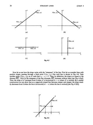 26 STRAIGHT LINES [CHAP. 4
f’
(4
Fig. 4-3
Now let us see how the slope varies with the “steepness” of the line. First let us consider lines with
positive slopes, passing through a fixed point P,(x,, yJ. One such line is shown in Fig. 4-4. Take
another point, P2(x2,y,), on A? such that x2 - x1 = 1. Then, by definition, the slope rn is equal to the
distance RP, .Now as the steepnessof the line increases, RP, increases without limit [see Fig. 4-5(a)J.
Thus, the slope of 9increases from 0 (when 9is horizontal) to +CO (when 9 is vertical). By a similar
construction we can show that as a negatively sloped line becomes steeper and steeper,the slope stead-
ily decreases from 0 (when the line is horizontal) to -CQ (when the line is vertical) [see Fig. 4-5(b)].
- -
t’ Y
Fig. 44
 