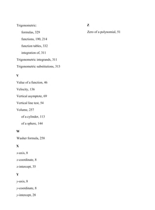 Trigonometric:
formulas, 329
functions, 190, 214
function tables, 332
integration of, 311
Trigonometric integrands, 311
Trigonometric substitutions, 313
V
Value of a function, 46
Velocity, 136
Vertical asymptote, 69
Vertical line test, 54
Volume, 257
of a cylinder, 113
of a sphere, 144
W
Washer formula, 258
X
x-axis, 8
x-coordinate, 8
x-intercept, 35
Y
y-axis, 8
y-coordinate, 8
y-intercept, 28
Z
Zero of a polynomial, 51
 