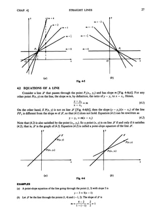 CHAP. 41 STRAIGHT LINES
4 Y
m = O m = O
27
(a1
Fig. 4-5
4.2 EQUATIONS OF A LINE
Consider a line 9
’ that passes through the point P,(x,, y,) and has slope rn [Fig. 4-6(a)]. For any
other point P(x,y) on the line, the slopern is, by definition,the ratio of y - y, to x - xl. Hence,
O
n the other hand, if P(x, y) is not on line 9 [Fig. 4-6(b)], then the slope (y -y,)/(x - x,) of the line
PP,is different from the slope rn of 9,so that (4.1)does not hold. Equation (4.1)can be rewritten as
Note that (4.2)is also satisfied by the point (x,, y,). So a point (x, y)is on line 14 if and only if it satisfies
(4.2);that is, 9 is the graph of (4.2).Equation (4.2)is called a point-slope equation of the line 9.
t Y
c
X
t Y
X
EXAMPLES
(U) A point-slope equation of the line going through the point (1,3) with slope 5 is
(b) Let 9 be the line through the points (1,4) and (- 1,2). The slope of 9 is
y -3 = 5(x - 1)
2 1
4 - 2
m=-=-=
1-(-1) 2
 