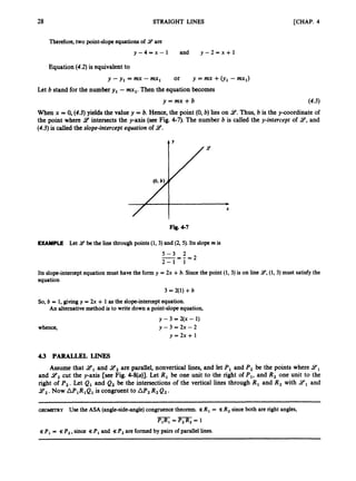 28 STRAIGHT LINES [CHAP. 4
Therefore, two point-slopeequationsof 9 are
Y - 4 - x - 1 and y - 2 = ~ + 1
Equation (4.2) is equivalentto
y-y, =mx-mx, or y=mx+(y, -mx,)
Let b stand for the numbery, - mx,.Then the equation becomes
y = m x + b (4.3)
When x = 0, (4.3) yields the value y = b. Hence, the point (0,b) lies on 9.Thus, b is the y-coordinate of
the point where 9 intersects the y-axis (see Fig. 4-7). The number b is called the y-intercept of 9,and
(4.3)is called the slope-interceptequation of 9.
4 Y
Y
*
X
Fig. 4-7
EXAMPLE Let 14 be the line through points (1,3) and (2, 5). Its slopem is
5 - 3 2
-- - - = 2
2 - 1 1
Its slope-interceptequation must have the form y = 2x +b. Since the point (1, 3) is on line 14,(1,3) must satisfythe
equation
3 = 2(1) +b
So, b = 1, giving y = 2x + 1 as the slope-interceptequation.
An alternativemethod is to write down a point-slopeequation,
whence,
y -3 = 2(x - 1)
y - 3 = 2x -2
y = 2 x + 1
4 3 PARALLEL LINES
Assume that 9,and 9, are parallel, nonvertical lines, and let P, and P, be the points where 2Yl
and 9
, cut the y-axis [see Fig. 4-8(u)]. Let R, be one unit to the right of P,,and R, one unit to the
right of P,. Let Q, and Q2be the intersections of the vertical lines through RI and R2with 2Yl and
Y 2 .
Now AP,RIQ1is congruent to AP, R2Qz.
GEOMETRY U
s
e the ASA (angle-side-angle)congruencetheorem. S R I = SR, since both are right angles,
-
P1R-,=P2R2=1
<P1= %P,,since SP,and <P, are formed by pairs of parallel lines.
 