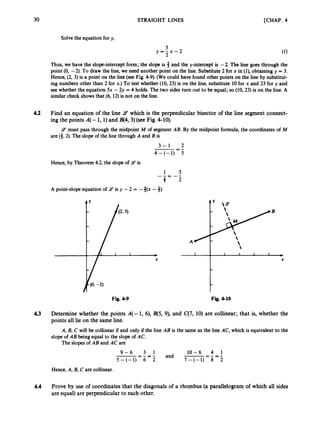 30 STRAIGHT LINES [CHAP. 4
Solve the equation for y,
5
y = - x - 2
2
Thus, we have the slope-intercept form; the slope is # and the y-intercept is -2. The line goes through the
point (0, -2). To draw the line, we need another point on the line. Substitute 2 for x in (I), obtaining y = 3.
Hence, (2, 3) is a point on the line (see Fig. 4-9). (We could have found other points on the line by substitut-
ing numbers other than 2 for x.) To test whether (10, 23) is on the line, substitute 10 for x and 23 for y and
see whether the equation 5x - 2y = 4 holds. The two sides turn out to be equal; so (10, 23) is on the line. A
similar check shows that (6, 12)is not on the line.
4.2 Find an equation of the line 9 which is the perpendicular bisector of the line segment connect-
ing the points A(-1, 1)land B(4, 3) (see Fig. 4-10).
9 must pass through the midpoint M of segment AB. By the midpoint formula, the coordinates of M
are (3,2).The slope of the line through A and B is
3 - 1 2
4-(-1) 5
-=-
Hence, by Theorem 4.2, the slope of 14 is
A point-slope equation of 9 is y - 2 = -3(x - 3).
- B
A

Fig. 4-9 Fig. 4-10
4.3 Determine whether the points A(-1, 6), B(5, 9), and C
(
7
,10) are collinear; that is, whether the
points all lie on the same line.
A, B, C will be collinear if and only if the line AB is the same as the line AC, which is equivalent to the
slope of AB being equal to the slope of AC.
The slopes of AB and AC are
10-6 4 1
and -=-=-
5-(-1) 6 2 7-(-1) 8 2
9 - 6 3 1
-=-=-
Hence, A, B, C are collinear.
4.4 Prove by use of coordinates that the diagonals of a rhombus (a parallelogram of which all sides
are equal) are perpendicular to each other.
 