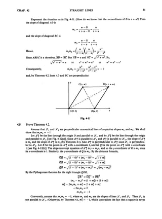CHAP. 41 STRAIGHT LINES 31
Represent the rhombus as in Fig. 4-11. (How do we know that the x-coordinate of D is U +U?) Then
the slope of diagonal AD is
W
--
w - 0
m, =
u + u - 0 - u + u
and the slope of diagonal BC is
Hence,
w - 0 w
m2=-=-
U - U U - U
W2
m,m2= - - =-
(U: U
) u2 - u2
Since ABDC is a rhombus,AB = E.But AB = U and AC = ,
/
=
. So,
Jm-
= U or u2 +w2 = U ’ or w2 =U’ - u2
Consequently,
w2 u2 - u2
m , m , = m = p - J = - 1
and, by Theorem4.2,lines AD and BC are perpendicular.
t Y C(u.
w ) D(u+ U. w )
Fig. 4-11
4.5 Prove Theorem 4.2.
Assume that 9,
and 9,
are perpendicular nonvertical lines of respective slopes m, and m, .We shall
show that m1m2 = -1.
Let 1
4
: be the line through the origin 0 and parallel to 9,,
and let 1
4
: be the line through the origin
and parallel to 14, [see Fig. 4-12(a)]. Since 147 is parallel to 14,and 2’;
is parallel to 9,,
the slope of 147
is m, and the slope of 9
:
is m2 (by Theorem 4.1).Also 1
4
: is perpendicular to 9;
since9,
is perpendicu-
lar to 14,. Let R be the point on 9fwith x-coordinate 1, and let Q be the point on 9
3with x-coordinate
1 [see Fig. 4-12(b)]. The slope-interceptequation of 1
4
: is y = mlx, and so the y-coordinate of R ism, since
its x-coordinate is 1.Similarly,the y-coordinateof Q is m, .By the distance formula,
-
OQ = J(1 -0
)
’+(m,-0
)
’ = ,
/
-
OR = ,/(l - O), +(ml- 0
)
’= Jm
-
-
’ QR = &i - i)2 +(mz-ml)2 = ,
/
-
By the Pythagorean theoremfor the right triangle QOR,
-
QR~=OQZ+OR’
(m, - m,)’ = (1 +mf) +(1 +mf)
mf - 2m2m, +mf = 2 +mf+mi
-2m,m, = 2
mlm2 = -1
Conversely,assume that mlm2 = -1, where rn, and m, are the slopes of lines 9,
and 14,. Then 9,
is
not parallel to 9,.
(Otherwise,by Theorem 4.1,m: = -1, which contradicts the fact that a square is never
 