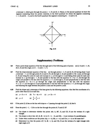 CHAP. 41 STRAIGHT LINES 33
y-intercept 1, which goes through the points (- 1,O) and (0, 1). Hen& in the second quadrant we have the
segment connecting those two points. Likewise, i
n the third quadrant we obtain the segment connecting
(- 1,O) and (0, -l),and in the fourth quadrant the segmentconnecting(0,-1) and (1,O).
t’
Fig. 4-15
Supplementary Problems
4.8 Find a point-slope equation of the line through each of the followingpairs of points: (a) (85)and (- 1,4);
(b) (1,4)and the origin;(c)(7, -1) and (- 1,7).
49 Find the slope-interceptequation of the line: (a) through points (-2, 3) and (4, 8); (b) having slope 2 and
y-intercept -1; (c) through points (0, 2) and (3, 0);(a) through (1,4)and parallel to the x-axis; (e) through
(1,4)and rising fiveunits for each unit increase in x; (f) through (5, 1) and falling thrct units for each unit
increase in x; (g) through (- 1, 4) and parallel to the line with the equation 3x +4y = 2; (h) through the
origin and parallel to the line with the equation y = 1;(i) through (1,4)and perpendicular to the line with
the equation 2x - 6y = 5 ; 0
1 through the origin and perpendicular to the line with the equation
5x +2y = 1;(k)through (4,3) and perpendicular to the line with the equation x = 1; (0through the origin
and bisectingthe anglebetween the positive x-axis and the positive y-axis.
410 Find the slopesand y-interceptsof the lines given by the followingequations. Also find the coordinatesof a
point other than (0, b) on each line.
4.11 If the point (2, k)lies on the line with slopem = 3 passing through the point (1, a), find k.
4.12 D
o
e
sthe point (- 1, -2) lie on the line through the points (4,7)and (5,9)?
4.13 (a) Use slopes to determine whether the points 4 4 , l), B(7, 3), and C(3, 9) are the vertices of a right
triangle.
(b) U
s
e slopes to show that A(5,4),B(-4,2), C(-3, -3), and D(6, -1) are verticesof a parallelogram.
(c) Under what conditions are the points A(& U +w),B(o,U +w), and C(w,U +U) on the sameline?
(a) Determine k so that the points 4 7 , 5), B(-1, 2), and C(k, 0) are the vertices of a right triangle with
right angleat B.
 