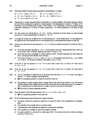 34 STRAIGHT LINES [CHAP. 4
4.14
4.15
4.16
4.17
4.18
4.19
4.20
4.21
4.22
4.23
4.24
4.25
Determinewhether the given lines are parallel,or perpendicular,or neither.
(a) y = 5x - 2 and y = 5x +3 (b) y = x + 3 a n d y = 2 x + 3
(c) 4x - 2y = 7 and lOx - 5y = 1
(e) 7x + 3y = 6 and 3x +7y = 14
(d) 4x - 2y = 7 and 2x +4y = 1
Temperature is usually measured either in Fahrenheit or in Celsius degrees.The relation between Fahren-
heit and Celsius temperaures is given by a linear equation. The freezingpoint of water is 0" Celsius or 32"
Fahrenheit, and the boiling point of water is 100"Celsius or 212" Fahrenheit. (a) Find an equation giving
Fahrenheit temperature y in terms of Celsius temperature x. (b) What temperature is the same in both
scales?
For what values of k will the line kx +5y = 2k: (a)have y-intercept 4; (b) have slope 3; (c) pass through
the point (6, 1); (d) be perpendicularto the line 2x - 3y = l?
A triangle has vertices A(1,2), B(8,0),C(5,3). Find equations of: (a) the median from A to the midpoint of
the opposite side;(b) the altitudefrom B to the oppositeside;(c) the perpendicular bisector of side AB.
Draw the line determinedby the equation 4x - 3y = 15. Find out whether the points (12,9)and (6,3)
lie on
this line.
(a) Prove that any linear equation ax +yb = c is the equation of a h e , it being assumed that a and b are
not both zero. [Hint: Consider separatelythe casesb # 0 and b = 0.)
(b) Prove that any line is the graph of a linear equation. [Hint: Consider separately the cases where the
line is vertical and where the line is not vertical.]
(c) Prove that two lines ulx +b,y = c, and a, x +b,y = c2 are parallel if and only ifa,b, = a, b,. (When
a, # 0 and b, # 0, the latter conditionis equivalent to a,/a, = bJb,.)
If the line 9 has the equation 3x +2y -4 = 0, prove that a point P(x, y) is above 9 if and only if
3x +2y - 4 > 0.
If the line .
M has the equation 3x - 2y - 4 = 0, prove that a point P(x, y) is below 4 if and only if
3x -2y - 4 > 0.
(a) Use two inequalities to define the set of all points above the line 4x +3y - 9 = 0 and to the right of
the line x = 1. Draw a diagram indicatingthe set.
(b) mUse a graphing calculatorto check your answerto part (a).
(a) The leading car rental company, Heart, charges $30 per day and 1% per mile for a car. The second-
ranking company,Bird, charges$32 per day and 126 per mile for the same kind of car. If you expect to
drivex miles per day, for what values of x would it cost less to rent the car from Heart?
(b) Solve part (a) using a graphing calculator.
Draw the graphs of the followingequations:(a) Ix I- Iy I= 1;(b)y = +(x +Ix I).
(c) mUse a graphing calculatorto solvepart (b).
Prove the followinggeometric theorems by using coordinates.
(a) The figure obtained by joining the midpoints of consecutive sides of any quadrilateral is a parallelo-
gram.
(b) The altitudesof any triangle meet at a common point.
(c) A parallelogramwith perpendiculardiagonalsis equilateral(a rhombus).
(d) If two medians of a triangle are equal, the triangle is isosceles.
(e) An angle inscribed in a semicircle is a right angle. [Hint: For parts (a), (b),and (c), choose coordinate
systemsas in Fig. 4-16.1
 