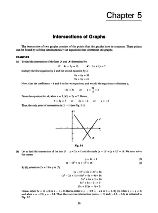 Chapter 5
Intersections of Graphs
The intersection of two graphs consists of the points that the graphs have in common. These points
can be found by solving simultaneouslythe equations that determine the graphs.
EXAMPLES
(a) To find the intersection of the lines 9 and A determinedby
9: 4 x - 3 ~ ~ 1 5 A: 3x+2y=7
multiply the first equation by 2 and the secondequation by 3,
8x - 6y = 30
9x +6y = 21
Now y has the coefficients -6 and 6 in the two equations,and we add the equations to eliminatey,
17x=51 or x = - =
51 3
17
From the eqilation for A,when x = 3,3(3) +2y = 7. Hence,
9 + 2 y = 7 or 2 y = - 2 or y = - 1
Thus,the only point of intersectionis (3, -1)(see Fig. 5-1).
t’
Fig. 5-1
(b) Let us find the intersection of the line 2’:y = 2x + 1 and the circle (x - 1)2+0,+ 1)2= 16. We must solve
the system
y = 2 x + 1 (1)
(2)
(X - 1)2 +(J + 1)2= 16
By (Z), substitute2x + 1for y in (2),
(X - 1)2+( 2 ~
+2)2 = 16
(x’ - 2~ + 1) +(4x2 +8x +4) = 16
5x2 +6x + 5 = 16
5x2 +6x- 11 = O
(5x + llXx - 1) = 0
Hence,either 5x + 11= 0 or x - 1 = 0; that is, either x = -11/5 = -2.2 or x = 1. By (Z), when x = 1, y = 3;
and when x = -2.2, y = -3.4. Thus, there are two intersection points, (1, 3) and (- 2.2, -3.4), as indicated in
Fig. 5-2.
36
 