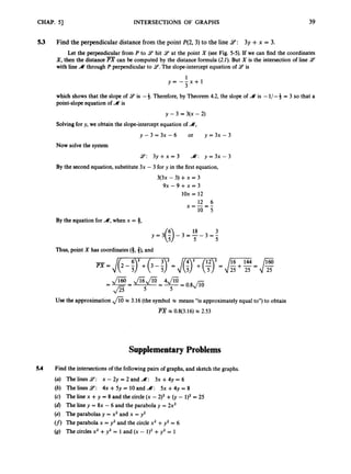 CHAP.51 INTERSECTIONS OF GRAPHS 39
53 Find the perpendicular distance from the point P(2,3)to the line 9:3y +x = 3.
X,then the distance
with line A through P perpendicular to 9.
The slope-intercept equation of 9is
Let the perpendicular from P to .5? hit 9at the point X (see Fig. 5-5). If we can find the coordinates
can be computed by the distance formula (2.1). But X is the intersection of line 9
’
1
3
y = - - x + l
which shows that the slope of 9 is -4. Therefore, by Theorem 4.2, the slope of A is -1/ -4 = 3 so that a
point-slope equation of A is
y - 3 = 3(x - 2)
Solvingfor y, we obtain the slope-interceptequation of A,
y - 3 = 3 x - 6 or y = 3 x - 3
Now solve the system
9:3 y + x = 3 a: y = 3 x - 3
By the second equation, substitute 3x - 3 for y in the first equation,
3(3x - 3) +x = 3
9x - 9 +x = 3
1ox = 12
12 6
By the equation for a,when x = 8,
3
3 = 3
18
y = 3 ( 9 - 3 = -
Thus, point X has coordinates (8,3), and
U
s
e the approximation =3.16 (the symbol x means “is approximately equal to”) to obtain
-
PX =0.8(3.16) x 2.53
Supplementary Problems
5.4 Find the intersections of the followingpairs of graphs, and sketch the graphs.
(a) The lines 9:x - 2y = 2 and A: 3x +4y = 6
(b) The lines 9’: 4x +5y = 10and a: 5x +4y = 8
(c) The line x +y = 8 and the circle(x - 2)2+0,- 1)2= 25
(d) The line y = 8x - 6 and the parabola y = 2x2
(e) The parabolas y = x2 and x = y2
(f)The parabola x = y2 and the circle x2 +y2 = 6
(g) The circlesx2 +y2 = 1and (x - 1)2+y2 = 1
 