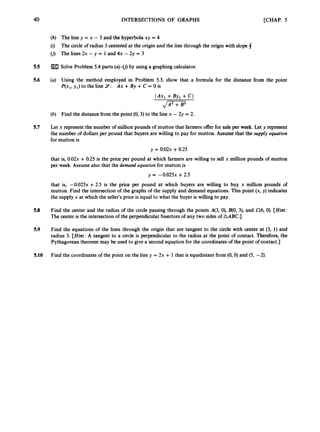 40 INTERSECTIONS OF GRAPHS [CHAP. 5
(h) The line y = x - 3 and the hyperbola xy = 4
(i) The circle of radius 3 centered at the origin and the line through the origin with slope 4
(j) The lines 2x - y = 1and 4x - 2y = 3
5.5 Solve Problem 5.4 parts (a)-(j)by using a graphing calculator.
5.6 (a) Using the method employed in Problem 5.3, show that a formula for the distance from the point
P(x,, y , ) to the line 14: Ax +By + C = 0 is
(b) Find the distance from the point (0,3)to the line x - 2y = 2.
5.7 Let x represent the number of million pounds of mutton that farmers offer for sale per week. Let y represent
the number of dollars per pound that buyers are willing to pay for mutton. Assume that the supply equation
for mutton is
y = 0 . 0 2 ~
+0.25
that is, 0.02~
+0.25 is the price per pound at which farmers are willing to sell x million pounds of mutton
per week. Assume also that the demand equation for mutton is
y = -0.025~+2.5
that is, -0.025~+2.5 is the price per pound at which buyers are willing to buy x million pounds of
mutton. Find the intersection of the graphs of the supply and demand equations. This point (x, y ) indicates
the supply x at which the seller’s price is equal to what the buyer is willing to pay.
5.8 Find the center and the radius of the circle passing through the points 4 3 , 0), B(0, 3), and C(6, 0). [Hint:
The center is the intersection of the perpendicular bisectors of any two sides of AABC.]
5.9 Find the equations of the lines through the origin that are tangent to the circle with center at (3, 1) and
radius 3. [Hint: A tangent to a circle is perpendicular to the radius at the point of contact. Therefore, the
Pythagorean theorem may be used to give a second equation for the coordinates of the point of contact.]
5.10 Find the coordinates of the point on the line y = 2x + 1that is equidistant from (0,O)
and (5, -2).
 