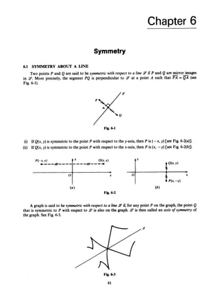 Chapter 6
Symmetry
6.1 SYMMETRY ABOUT A LINE
Two points P and Q are said to be symmetric with respect to a line 9 if P and Q are mirror images
in 9.More precisely, the segment PQ is perpendicular to 9 at a point A such that PA = QA (see
Fig. 6-1).
Fig. 6 1
(i) If Q(x, y)is symmetric to the point P with respect to the y-axis, then P is (-x, y) [see Fig. 6-2(a)].
(ii) If Q(x, y)is symmetric to the point P with respect to the x-axis, then P is (x, -y) [see Fig. 6-2(b)].
Fig. 6 2
A graph is said to be symmetric with respect to a line 9 if, for any point P on the graph, the point Q
that is symmetric to P with respect to 9 is also on the graph. 9 is then called an axis o
f symmetry of
the graph. See Fig. 6-3.
Fig. 6-3
41
 