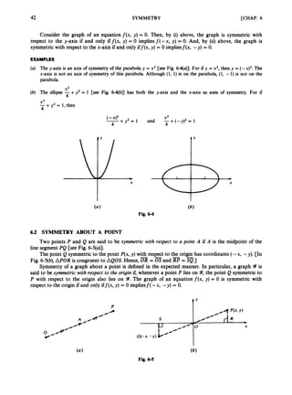 [CHAP. 6
42 SYMMETRY
Consider the graph of an equation f ( x , y) = 0. Then, by (i) above, the graph is symmetric with
respect to the y-axis if and only if f ( x , y) = 0 impliesf(-x, y) = 0. And, by (ii) above, the graph is
symmetric with respect to the x-axis if and only iff(x, y) = 0 impliesf(x, -y) = 0.
EXAMPLES
(a) The y-axis is an axis of symmetry of the parabola y = x2 [see Fig. 6-4(u)]. For if y = x2, then y = (- x ) ~ .
The
x-axis is not an axis of symmetry of this parabola. Although (1, 1) is on the parabola, (1, -1) is not on the
parabola.
X L
4
(b) The ellipse -+y2 = 1 [see Fig. 6-4(b)] has both the y-axis and the x-axis as axes of symmetry. For if
X2
-+y2 = 1, then
4
(_x)2+y2= 1 and -+(-y)’=
X2 1
4 4
6.2 SYMMETRY ABOUT A POINT
Two points P and Q are said to be symmetric with respect to U point A if A is the midpoint of the
line segment PQ [see Fig. 6-5(u)].
The point Q symmetric to the point P(x,y) with respect to the origin has coordinates (-x, -y). [In
Fig. 6-5(b),APOR is congruent to AQOS. Hence,
Symmetry of a graph about a point is defined in the expected manner. In particular, a graph Y is
said to be symmetric with respect to the origin if, whenever a point P lies on Y, the point Q symmetricto
P with respect to the origin also lies on 9.The graph of an equation f ( x , y) = 0 is symmetric with
respect to the origin if and only iff(x, y) = 0 impliesf( -x, -y) = 0.
= 0sand =a.]
0
t’
 
