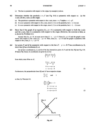 44 SYMMETRY [CHAP. 6
(c) The line is symmetricwith respect to the origin, by example (c)above.
6.2 Determine whether the parabola x = y2 (see Fig. 6-8) is symmetric with respect to: (a) the
x-axis;(b) the y-axis;(c) the origin.
(a) The parabola is symmetricwith respect to the x-axis, since x = y2 implies x = (- Y ) ~ .
(6) It is not symmetricwith respect to the y-axis, since (1, 1)is on the parabola, but (- 1, 1)is not.
(c) It is not symmetricwith respect to the origin, since(1, 1)is on the parabola, but (- 1, -1) is not.
6.3 Show that if the graph of an equationf(x, y) = 0 is symmetric with respect to both the x-axis
and the y-axis, then it is symmetricwith respect to the origin. (However, the converseis false, as
is shown by Problem 6.1.)
Assume that f(x, y) = 0; we must prove that f(-x, -y) = 0. Sincef(x, y) = 0 and the graph is sym-
metric with respect to the x-axis,f(x, -y) = 0. Then, sincef(x, -y) = 0 and the graph is symmetric with
respect to the y-axis,f( -x, -y) = 0.
6.4 Let points P and Q be symmetric with respect to the line 9: y = x. If P has coordinates (a, b),
show that Q has coordinates (6,a).
Let Q have coordinates (U,U), and let B be the intersection point of 9 and the line PQ (see Fig. 6-9).
B bisects PQ; hence, its coordinates are given by (2.2) as
from which, since B lies on 9,
b + v a + u
2 2
-=-
b + u = a + u
U - u = a - b
Furthermore, the perpendicular lines P
Q and 9 have respective slopes
b - t ,
and 1
a - u
so that, by Theorem 4.2,
b - u = u - a
b + a = v + u
v + u = a + b
tY
I
Fig. 6 9
 