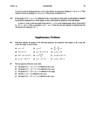 CHAP.61 SYMMETRY 45
To solve (I)and (2) simultaneouslyfor U and U, first add the two equations, yielding 20= 24 or U = a Then
subtract (I)from (2),yielding 2u = 2b,or U = b. Thus, Q has coordinates (b, U).
6.5 If the graph of 3x2 +xy = 5 is reflected in the y-axis (that is, each point on the graph is replaced
by the point symmetric to it with respect to the y-axis),find an equationof the new graph.
A point (x, y) lies on the new graph if and only if (- x, y) is on the original graph; that is, if and only if
3( -x)’ +(- x)y = 5. This is equivalent to 3x2 -xy = 5. Note that the new equation is obtained from the
old equation by replacing x by -x.
.
Supplementary Problems
6.6 Determine whether the graphs of the following equations are symmetric with respect to the x-axis, the
y-axis, the origin, or none of these:
(U) y = -x2 (b) y = x3 1
x2 y2
(c) ---=
9 4
(d) x2 + y 2 = 5 (e) (x - +y2 = 9 ( f ) y = (x -
(g) 3x2 -xy + y 2 = 4 (h) y=- (i) y = (x2 + 1)2 -4
0) y = x 4 - 3 x 2 + 5 (k) y = -x5 +7x (0 y = (x - 213 + 1
x + l
X
6.7 Find an equation of the new curve when:
(a) The graph of x2 - xy +y2 = 1 is reflected in the x-axis.
(b) The graph of y3 - xy2 +x3 = 8 is reflected in the y-axis.
(c) The graph of x2 - 12x +3y = 1 is reflected in the origin.
(d) The line y = 3x +1is reflected in the y-axis.
(e) The graph of (x - 1)2+y2 = 1 is reflected in the x-axis.
 