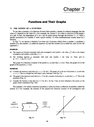 Chapter 7
Functionsand Their Graphs
7.1 THE NOTION OF A FUNCTION
To say that a quantity y is afunction of some other quantity x means, in ordinary language, that the
value of y depends on the value of x. For example, the volume V of a cube is a function of the length s
of a side. In fact, the dependence of V on s can be made precise through the formula V = s3.Such a
specific association of a number s3 with a given number s is what mathematicians usually mean by a
function.
In Fig. 7-1, we picture a functionfas some sort of process which, from a number x, produces a
numberf(x); the number x is called an argument off and the numberf(x) is called the value off for the
argument x.
EXAMPLES
(a) The square-root function associates with each nonnegative real number x the value &;that is, the unique
nonnegative real number y such that y2 = x.
(b) The doubling function g associates with each real number x the value 2x. Thus, g(3) = 6,
g(-1) = -2, g(&) = 2
a
.
The graph of a functionfconsists of all points (x, y) such that y =f(x). Thus, the graph off is the
graph of the equation y =f(x).
EXAMPLES
(a) Consider the functionfsuch thatf(x) = x + 1 for all x. The graph off is the set of all points (x, y) such that
y = x + 1. This is a straight line, with slope 1 and y-intercept 1(see Fig. 7-2).
(b) The graph of the functionfsuch thatf(x) = x2 for all x consists of all points (x, y) such that y = x2. This is the
parabola of Fig. 3-2.
(c) Consider the function f such that f ( x ) = x3 for all x. In Fig. 7-3(a), we have indicated a few points on the
graph, which is sketched in Fig. 7-3(b).
The numbers x for which a functionfproduces a valuef(x) form a collection of numbers, called the
domain off. For example, the domain of the square-root function consists of all nonnegative real
OUTPUT
INPUT N N C n O N
(argument) (value)
f( x )
-
Fig. 7-1 Fig. 7-2
46
 