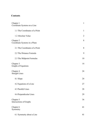 Contents
Chapter 1
Coordinate Systems on a Line
1
1.1 The Coordinates of a Point 1
1.2 Absolute Value 2
Chapter 2
Coordinate Systems in a Plane
8
2.1 The Coordinates of a Point 8
2.2 The Distance Formula 9
2.3 The Midpoint Formulas 10
Chapter 3
Graphs of Equations
14
Chapter 4
Straight Lines
24
4.1 Slope 24
4.2 Equations of a Line 27
4.3 Parallel Lines 28
4.4 Perpendicular Lines 29
Chapter 5
Intersections of Graphs
36
Chapter 6
Symmetry
41
6.1 Symmetry about a Line 41
 