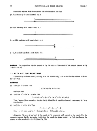 50 FUNCTIONS AND THEIR GRAPHS [CHAP. 7
Sometimeswe deal with intervalsthat are unbounded on one side.
[a, CO) is made up of all x such that U 5 x.
a
(a, 00) is made up of all x such that a <x.
a
n
V
b
(- CO, b] is made up of all x such that x 5 b.
b
(-CO, b)is made up of all x such that x < b.
n
V
EXAMPLE The range of the function graphed in Fig. 7-6 is (0, CO). The domain of the function graphed in Fig.
7-5(b)is (- CO, 13.
7.3 EVEN AND ODD FUNCTIONS
A functionf is called even if, for any x in the domain off, - x is also in the domain off and
f(-4 =f(x).
EXAMPLES
(a) Letf(x) = x2for all x. Then
f(-x) = (-Xy = x2 =f(x)
and sof is even.
(b) Letf(x) = 3x4 - 5x2 + 2 for all x. Then
f(-x) = 3(-x)4 - 5 ( - X y +2 = 3x4 - 5x2 +2 = f ( x )
Thus,f is even. More generally, a function that is defined for all x and involves only even powers of x is an
even function.
(c) Letf(x) = x3 + 1 for all x. Then
j-(-X) = ( 4 + 1 = 4 + 1
Now -x3 + 1 is not equal to x3+ 1except when x = 0. Hence,fis not even.
A function f is even i
f and only if the graph off is symmetric with respect to the y-axis. For the
symmetry means that for any point (x,f(x)) on the graph, the image point (-x, f (x)) also lies on the
graph; in other words,f(- x) =f ( x )(see Fig. 7-8).
 