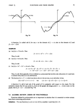 CHAP. 71
t’
FUNCTIONS AND THEIR GRAPHS 51
Fig. 7-8 Fig. 7-9
A function f is called odd if, for any x in the domain off, --x is also in the domain off and
f(--x)= -f(-x).
EXAMPLES
(U) Letf(x) = x3for all x. Then
f(-x) = (-x)3 = -x3 = -f(x)
Thus,fis odd.
(b) Letf(x) = 4x for all x. Then
f(-x) = q-x) = -4x = -f(x)
Thus,fis odd.
(c) Letf(x) = 3x5- 2x3 +x for all x. Then
f(-X) = 3(-x)5 - 2(-x)3 +(-x) = 3(-x5) - 2+3) -x
= - 3 2 +2x3 - = 4 3 2 - 2x3 +x) = -f(x)
Thus,fis odd. More generally, iff(x) is defined as a polynomial that involves only odd powers of x (and lacks
a constant term), thenf(x) is an odd function.
(d) The functionf(x) = x3 + 1,which was shown above to be not even,is not odd either. In fact,
but
f(1) = (1)3 + 1 = 1 + 1 = 2 -f(-1) = -[(-1)3 + 13 = -[-1 + 13 = 0
A function f is odd i
f and only if the graph off is symmetric with respect to the origin. For the
symmetry means that for any point (x,~(x))
on the graph, the image point (-x, -f(x)) is also on the
graph; that is,f( -x) = -f(x) (see Fig. 7-9).
7.4 ALGEBRA REVIEW: ZEROS OF POLYNOMIALS
Functions defined by polynomials are so important in calculus that it is essential to review certain
basic facts concerningpolynomials.
Definition: For any functionf, a zero or root offis a number r such thatf(r) = 0.
 
