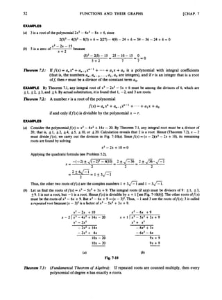 52 FUNCTIONS AND THEIR GRAPHS [CHAP. 7
EXAMPLES
(a) 3 is a root of the polynomial2x3 -4x2- 8x +6, since
2(3)3 -4(3)2- 8(3)+6 = 2(27) -4(9) - 24 +6 = 54 - 36 -24 +6 = 0
X' - 2~ - 15
x + 2
(6) 5 is a zero of because
(5)2 - 2(5)- 15 25 - 10- 15 0
5 + 2 7 7
-
- - 0
- - =
Theorem 7.1: Iff ( x )= a, x" +a,- lx"- + +a,x +a, is a polynomial with integral coefficients
(that is, the numbers a,,, a,,-,, ...,a,, a, are integers), and if r is an integer that is a root
off, then r must be a divisor of the constant term a,.
EXAMPLE By Theorem 7.1, any integral root of x3 - 2x2 - 5x +6 must be among the divisors of 6, which are
f1, f2, f3, and f6. By actual substitution,it is found that 1, -2, and 3 are roots.
Theorem 7.2: A number r is a root of the polynomial
f ( x )= a,x" +a,-,xn-~+ * * * +a,x +a0
if and only iff(x) is divisible by the polynomial x -r.
EXAMPLES
Consider the polynomialf(x) = x3 - 4x2+ 14x - 20. By Theorem 7.1, any integral root must be a divisor of
20; that is, f1, f2
, f4, f5, f10, or 20. Calculation reveals that 2 is a root. Hence (Theorem 7.2), x - 2
must dividef(x); we carry out the division in Fig. 7-1qa). Sincef ( x )= (x - 2)(x2 - 2x + lO), its remaining
roots are found by solving
x2 - 2x + 10 = 0
Applyingthe quadratic formula(see Problem 5.2),
Thus, the other two roots off(x) are the complexnumbers 1 +3
- and 1- 3 n .
Let us find the roots of f(x) = x3 - 5x2 +3x +9. The integral roots (if any) must be divisors of 9: f1, +,3,
f9. 1is not a root, but -1 is a root. Hencef(x) is divisibleby x + 1[see Fig. 7-1qb)l. The other roots off(x)
must be the roots of x2-6x +9. But x2 -6x +9 = (x - 3)2.Thus, -1and 3 are the roots off(x); 3 is called
a repeated root because(x - 3)' is a factor of x3 - 5x2+3x +9.
xz - 2x + 10
x3 - 2x2
x - 2 I x3 - 4x2 + 14x - 20
- 2x2 + 1 4 ~
- 2x2 + 4x
1ox - 20
1ox - 20
x2 - 6 ~
+ 9
x3 + x2
x + 1 ) x 3 - 5 x * + 3 x + 9
- 6x2 + 3~
- 6x2 - 6~
9x +9
9x +9
Theorem 7.3: (Fundamental Theorem of Algebra): If repeated roots are counted multiply, then every
polynomial of degree n has exactly n roots.
 
