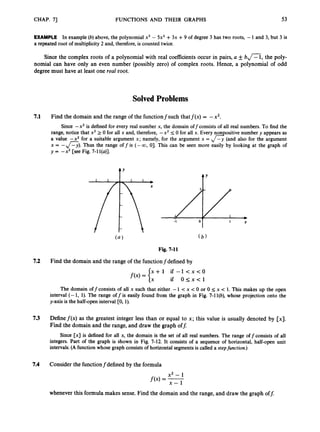 CHAP. 71 FUNCTIONS AND THEIR GRAPHS 53
EXAMPLE In example (b) above, the polynomial x3 - 5x2 +3x +9 of degree 3 has two roots, -1 and 3,but 3 is
a repeated root of multiplicity 2and, therefore, is counted twice.
Since the complex roots of a polynomial with real coefficients occur in pairs, a f b n , the poly-
nomial can have only an even number (possibly zero) of complex roots. Hence, a polynomial of odd
degree must have at least one real root.
Solved Problems
7.1 Find the domain and the range of the functionfsuch thatf(x) = -x2.
Since -x2 is defined for every real number x, the domain offconsists of all real numbers. To find the
range, notice that x2 2 0 for all x and, therefore, -x2 I
0 for all x. Every non ositive number y appears as
a value -xz for a suitable argument x; namely, for the argument x = &(and also for the argument
x = -A).
Thus the range off is (- 00, 01.This can be seen more easily by looking at the graph of
y = -x2 [see Fig. 7-11(u)].
tY A Y
-I 0 1 X
Fig. 7-11
7.2 Find the domain and the range of the functionfdefined by
The domain off consists of all x such that either -1 < x <0 or 0 Ix < 1. This makes up the open
interval (- 1, 1
)
. The range off is easily found from the graph in Fig. 7-1l
(
b
)
,whose projection onto the
y-axis is the half-open interval [0, 1
)
.
7.3 Definef(x) as the greatest integer less than or equal to x; this value is usually denoted by [x].
Find the domain and the range, and draw the graph off:
Since [x] is defined for all x, the domain is the set of all real numbers. The range offconsists of all
integers. Part of the graph is shown in Fig. 7-12.It consists of a sequence of horizontal, half-open unit
intervals.(A function whose graph consists of horizontal segments is called a stepfunction.)
7.4 Consider the functionfdefined by the formula
x2 - 1
f(x) = -
x - 1
whenever this formula makes sense. Find the domain and the range, and draw the graph off:
 