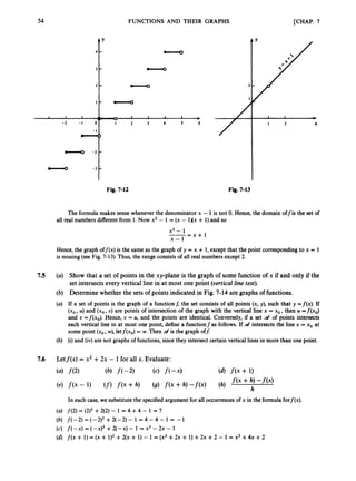 54
1 1 1
-2 - 1 0
- I
0
cllo -2
- -3
4 r
3 - -
2 - -
I - cllo
. A 1 1 I I
.. * *
1 2 3 4 5 X
0
-
-
FUNCTIONS AND THEIR GRAPHS [CHAP. 7
Fig. 7-12
1
I
f I 2 X
Fig. 7-13
The formula makes sense whenever the denominator x - 1 is not 0. Hence, the domain offis the set of
all real numbers different from 1. Now x2 - 1 = (x - 1Xx + 1) and so
x2 - 1
x - 1
-- - x + l
Hence, the graph off(x) is the same as the graph of y = x + 1, except that the point corresponding to x = 1
is missing(see Fig. 7-13). Thus, the range consists of all real numbers except 2.
7.5 (a) Show that a set of points in the xy-plane is the graph of some function of x if and only if the
set intersectsevery vertical line in at most one point (vertical line test).
(6) Determine whether the sets of points indicated in Fig. 7-14 are graphs of functions.
(a) If a set of points is the graph of a functionf, the set consists of all points (x, y), such that y =f(x). If
(xo, U) and (xo, U) are points of intersection of the graph with the vertical line x = xo,then U =f(x,)
and U =f(x,). Hence, U = U, and the points are identical. Conversely, if a set d of points intersects
each vertical line in at most one point, define a functionfas follows. If at intersects the line x = xo at
some point (xo,w),letf(x,) = w. Then at is the graph of$
(b) (i)and (iv)are not graphs of functions,since they intersect certain vertical lines in more than one point.
In each case, we substitute the specified argument for all occurrencesof x in the formula forf(x).
(a) f(2) = (2)2+2(2)- 1 = 4 +4 - 1 = 7
(b) f(-2) = (-2)2 +2(-2) - 1 = 4 - 4 - 1 = - 1
(c) f(-X) = (-x)2 +2(-x) - 1 = x2 - 2x - 1
(6) f ( x + 1) = (x + 1)2 +2(x + 1) - 1 = (x2 +2x + 1) +2x +2 - 1 = x2 +4x +2
 