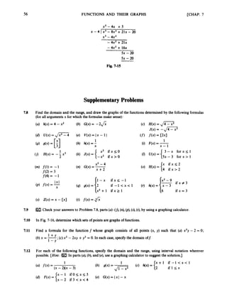 56 FUNCTIONS AND THEIR GRAPHS [CHAP. 7
x2-4x + 5
x3 - 4x2
x - 4 Ix3 - 8x2+ 21x - 20
-4x2 +21x
- 4x2 + 1 6 ~
5x - 20
5x -20
Fig. 7-15
SupplementaryProblems
7.8 Find the domain and the range, and draw the graphs of the functionsdetermined by the followingformulas
(for all arguments x for which the formulasmake sense):
(a) h(x) = 4 - x2 (b) G(x) = -2J;; (c) H(x) = J7.7
J(x)= -Jc7
(f) f ( 4= C2xI
1
(i) F(x) = -
x - 1
3 - x f o r x s l
5x- 3 for x > 1
x i f x s 2
4 i f x > 2
(s) Z(x) = x - [ X I (t) f ( x )= 6
7
.
9 Check your answers to Problem 7.8, parts (a)-(j), (n),@), (
s
)
, (t), by using a graphing calculator.
7.10 In Fig. 7-16, determinewhich sets of points are graphs of functions.
7.11 Find a formula for the function f whose graph consists of all points (x, y) such that (a) x3y - 2 = 0;
(b) x = -
+ ;(c)x2 - 2xy +y2 = 0. In each case, specify the domain off:
1-Y
7.12 For each of the following functions, specify the domain and the range, using interval notation wherever
possible. [Hint: In parts (a),(b), and (e), use a graphing calculator to suggestthe solution.]
 