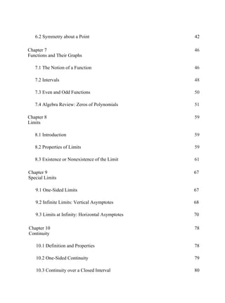 Chapter 7
Functions and Their Graphs
46
7.1 The Notion of a Function 46
7.2 Intervals 48
7.3 Even and Odd Functions 50
7.4 Algebra Review: Zeros of Polynomials 51
Chapter 8
Limits
59
8.1 Introduction 59
8.2 Properties of Limits 59
8.3 Existence or Nonexistence of the Limit 61
Chapter 9
Special Limits
67
9.1 One-Sided Limits 67
9.2 Infinite Limits: Vertical Asymptotes 68
9.3 Limits at Infinity: Horizontal Asymptotes 70
Chapter 10
Continuity
78
10.1 Definition and Properties 78
10.2 One-Sided Continuity 79
10.3 Continuity over a Closed Interval 80
6.2 Symmetry about a Point 42
 