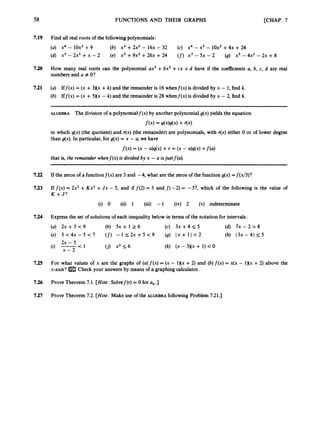 58 FUNCTIONS AND THEIR GRAPHS [CHAP. 7
7.19 Find all real roots of the followingpolynomials:
(a) x4 - l0x2 +9 (6) X’ +2x2 - 1 6 ~
- 32 (c) x4 - X’ - l0x2 +4~ +24
(d) x3 - 2x2 +x - 2 (e) x3 +9x2 +26x +24 (f) x3 - 5x - 2 (g) x3 - 4x2 - 2x +8
7.20 How many real roots can the polynomial ax3 +6x2+cx +d have if the coefficients a, 6, c, d are real
numbers and Q # O?
7.21 (a) Iff(x) = (x + 3Xx +k) and the remainder is 16whenf(x) is divided by x - 1,find k.
(6) Iff(x) = (x +5)(x - k) and the remainder is 28 whenf(x) is divided by x - 2, find k.
ALGEBRA The division of a polynomialf(x) by another polynomial g(x)yields the equation
f(x) = s(x)q(x)+ fix)
in which q(x) (the quotient) and r(x) (the remainder) are polynomials, with r(x) either 0 or of lower degree
than g(x). In particular, for g(x) = x - a, we have
f(x) = (x - a)q(x)+ r = (x -aMx) +f(4
that is, the remainder whenf(x) is dioided by x -a isjustf(a).
7.22 If the zeros of a functionf(x) are 3 and -4, what are the zeros of the function g(x) =f(x/3)?
7.23 If f(x) = 2x3+Kx2 +J x - 5, and if f(2) = 3 and f(-2) = -37, which of the following is the value of
K +J?
(i) 0 (ii) 1 (iii) -1 (iv) 2 (v) indeterminate
7.24 Express the set of solutions of each inequality below in terms of the notation for intervals:
(a) 2x + 3 < 9 (6) 5x + 1 2 6 (c) 3x + 4 5 5 (d) 7 ~ - 2 > 8
(e) 3 < 4 x - 5 < 7 (f) - 1 _ < 2 x + 5 < 9 (9) 1 x + 1 ) < 2 (h) 1 3 ~ - 4 1 5 5
(9 yj-
< 1 ( j ) x2 s 6 (k) (X - 3 ) ( ~
+ 1)< 0
2x - 5
7.25 For what values of x are the graphs of (a)f(x) = (x - l)(x +2) and (6)f(x) = x(x - 1)(x+2) above the
x-axis? Check your answers by means of a graphing calculator.
7.26 Prove Theorem 7.1. [Hint: Solvef(r) = 0 for a, ,]
7.27 Prove Theorem 7.2. [Hint: Make use of the ALGEBRA following Problem 721.1
 