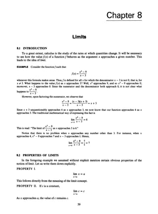 Chapter 8
Limits
8.1 INTRODUCTION
To a great extent, calculus is the study of the rates at which quantities change. It will be necessary
to see how the valuef(x) of a functionfbehaves as the argument x approaches a given number. This
leads to the idea of limit.
EXAMPLE Consider the functionfsuch that
whenever this formula makes sense.Thus,fis defined for all x for which the denominator x - 3 is not 0; that is, for
x # 3. What happens to the value f ( x ) as x approaches 3? Well, x2 approaches 9, and so x2 - 9 approaches 0;
moreover, x - 3 approaches 0. Since the numerator and the denominator both approach 0, it is not clear what
x2 - 9
happens to -
x - 3 ’
However, upon factoring the numerator, we observe that
x2 -9
x - 3 x - 3
(X -3)(x +3)
= x + 3
-- -
Since x +3 unquestionably approaches 6 as x approaches 3, we now know that our function approaches 6 as x
approaches 3. The traditional mathematical way of expressingthis fact is
x2-9
lim -
-
- 6
x+3 x - 3
x2 -9
x - 3
This is read: “The limit of -
as x approaches 3 is 6.”
approaches 4, x2 - 9 approaches 7 and x - 3 approaches 1. Hence,
Notice that there is no problem when x approaches any number other than 3. For instance, when x
x 2 - 9 7
lim -- - = 7
-
x+4 x - 3 1
8.2 PROPERTIES OF LIMITS
In the foregoing example we assumed without explicit mention certain obvious properties of the
notion of limit.Let us write them down explicitly.
PROPERTY I.
l i m x = a
x-ra
This followsdirectlyfrom the meaning of the limit concept.
PROPERTY 11. If c is a constant,
lim c = c
x+a
As x approaches a, the value of c remains c.
59
 