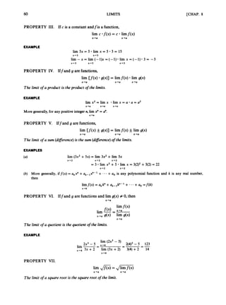 60 LIMITS [CHAP. 8
PROPERTY 111. If c is a constant andfis a function,
lim c . f ( x ) = c limf(x)
x+a x+a
EXAMPLE
lim 5x = 5 lim x = 5 3 = 15
x 4 3 x+ 3
lim - x = lim (- 1)x = (- 1) lim x = (-1) 3 = -3
X'3 x-3 x-3
PROPERTY IV. Iffand g are functions,
lim [ f ( x ) g(x)] = limf ( x ) lim g(x)
x+a x+a x+a
The limit o
f a product is the product of the limits.
EXAMPLE
lim x2 = lim x lim x = a a = u2
X'O X'O X'O
More generally, for any positive integer n, lim x" = U".
x+o
PROPERTY V. Iffand g are functions,
lim [ f ( x ) g(x)] = limf(x) & lim g(x)
x+a x+a x+a
The limit o
f a sum (diflerence)is the sum (diflerence)of the limits.
EXAMPLES
(4 Iim (3x2+ 5x) = lim 3x2+ lim 5x
x-2 X'2 x-2
= 3 lim x2 + 5 lim x = 3(2)2+ 5(2) = 22
x-2 x-2
(b) More generally, if f ( x ) = a,P +a,- lxn-l + - - - +u0 is any polynomial function and k is any real number,
then
limf(x) = a,k" +u,-lk"-l + +a, = f ( k )
x+k
PROPERTY VI. Iff and g are functions and lim g(x) # 0, then
x+a
x +a
The limit o
f a quotient is the quotient of the limits.
EXAMPLE
lim (2x3- 5)
2(4)3- 5 123
=-=-
2 2 - 5 x+4
lim -
=
x+4 3x +2 lim (3x +2) 3(4) + 2 14
x+4
PROPERTY VII.
lim ,
,
&
j = ,/m
x+a x -+a
The limit o
f a square root is the square root o
f the limit.
 