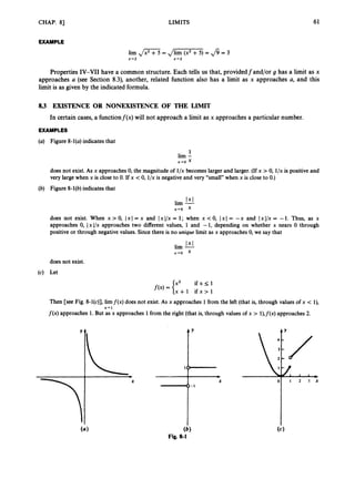 CHAP. 81 LIMITS 61
EXAMPLE
lim ,
/
- = d m= fi = 3
x-42 x+2
Properties IV-VII have a common structure. Each tells us that, providedfand/or g has a limit as x
approaches a (see Section 8.3), another, related function also has a limit as x approaches a, and this
limit is as given by the indicated formula.
83 EXISTENCE OR NONEXISTENCE OF THE LIMIT
In certain cases, a functionf(x) will not approach a limit as x approaches a particular number.
EXAMPLES
(a) Figure 8-l(a)indicates that
1
lim -
x-ro x
does not exist. As x approaches 0,the magnitude of l/x becomes larger and larger. (If x > 0, l/x is positive and
very large when x is close to 0. If x <0, l/xis negative and very “small”when x is close to 0.)
(b) Figure 8-l(b)indicates that
1x1
lim -
x-ro x
does not exist. When x>O, 1x1= x and IxI/x= 1; when x<O, 1x1 = -x and IxI/x= -1. Thus, as x
approaches 0, IxI/x approaches two different values, 1 and -1, depending on whether x nears 0 through
positive or through negative values. Since there is no unique limit as x approaches 0, we say that
1x1
lim -
x-ro x
does not exist.
(4 Let
Then [see Fig. 8-l(c)], limf(x) does not exist. As x approaches 1from the left (that is, through values of x < l
)
,
f ( x )approaches 1.But as x approaches 1 from the right (that is, through values of x > l),f(x) approaches 2
.
x-r 1
(4
Fig. 8-1
 