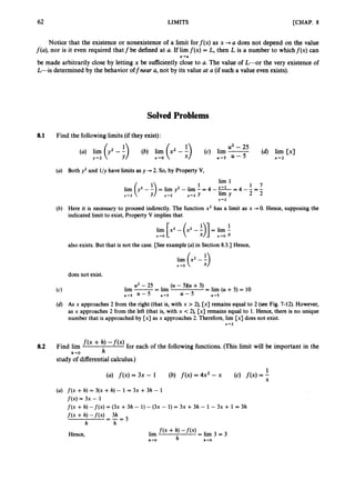 62 LIMITS [CHAP. 8
Notice that the existence or nonexistence of a limit forf ( x ) as x 4a does not depend on the value
f(a), nor is it even required that f be defined at a. If lirnf ( x ) = L, then L is a number to which f ( x ) can
be made arbitrarily close by letting x be sufliciently close to a. The value of L - o r the very existence of
L-is determined by the behavior offnear a, not by its value at a (if such a value even exists).
x+a
Solved Problems
8.1 Find the following limits (if they exist):
(a) Both y2 and l / y have limits as y +2. So, by Property V,
(b) Here it is necessary to proceed indirectly. The function x2 has a limit as x +0. Hence, supposing the
indicated limit to exist, Property V implies that
lim [x' - (x2 - 91= lim -
1
x-0 x+o x
also exists. But that is not the case. [See example (a)in Section 8.3.1 Hence,
lim (x2 -i)
x-0
does not exist.
u2 - 25 (U - 5XU +5)
lim -
-
- lim = lim (U + 5) = 10
"-5 U - 5 "+5 U - 5 U 4 5
(d) As x approaches 2 from the right (that is, with x > 2), [x] remains equal to 2 (see Fig. 7-12). However,
as x approaches 2 from the left (that is, with x < 2), [x] remains equal to 1. Hence, there is no unique
number that is approached by [x] as x approaches 2. Therefore, lirn [x] does not exist.
x + 2
8.2 Find lim f ( x + h, -'@) for each of the following functions. (This limit will be important in the
study of differentialcalculus.)
h - 0 h
1
(a) f ( x )= 3x - 1 (b) f ( x )= 4x2 - x (c) f ( x )=
;
(U) f ( x +h) 3(x +h) - 1 = 3~ +3h - 1
f ( x )= 3x - 1
f ( x +h) - f ( x ) = ( 3 ~
+ 3h - 1) - ( 3 ~
- 1) = 3~ +3h - 1 - 3~ + 1 = 3h
f ( x + h) -fW = - = 3
3h
h h
f ( x +h) - f ( x ) = lim
= 3
h h-0
Hence, lim
h+O
 