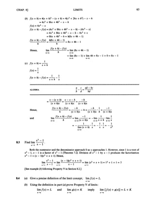 CHAP. 83 LIMITS 63
(b) f ( x +h) = 4(x +h)’ - (X +h) = 4(x2 +2hx +h2)- x - h
= 4x2 +8hx +4h2 - x - h
f ( x )= 4x2 - x
f(x +h) - f ( x ) = (4x2+8hx +4h2 -x -h) - (4x2- X)
= 4x2 +8hx +4h2 - x - h - 4x2 +x
= 8hx +4h2 - h = h ( 8 ~
+4h - 1)
-
- = 8 ~ + 4 h -1
f(x +h)-f(x) h(8x +4h - 1)
h h
= lim (8x - 1)+lim 4h = 8x - 1 +0 = 8x - 1
h - 0 h+O
1
x + h
(c) f(x +h) = -
1 1
f ( x +h) -f(x) = ---
x + h x
ALGEBRA
a c ad - bc
b d bd
---=-
Hence,
and
x - ( x + ~ ) x - x - ~ -h
--
-
-
-
-
c
(x +h)x (x +h)x (x +h)x
1 1 1 1
.-=--.- = - -
1
= -
lim (x +h) x x x X2
h+O
x3 - 1
8.3 Find lim -
x-1 x - 1 -
Both the numerator and the denominator approach 0 as x approaches 1. However, since 1 is a root of
x3 - 1, x - 1 is a factor of x3 - 1 (Theorem 7.2). Division of x3 - 1 by x - 1 produces the factorization
x3 - 1 = (x - 1Xx2+x + 1).Hence,
x3 - 1 (x - lXX2 +x + 1)
lim -= lim = l i m ( ~ ~ + x + 1 ) = 1 ~ + 1 + 1 = 3
x+l x - 1 x-1 x - 1 X+ 1
[See example (b)following Property V in Section 8.2.1
8.4 (a) Give a precise definition of the limit concept; limf ( x )= L.
x+a
(b) Using the definition in part (a)prove Property V of limits:
limf(x) = L and lirn g(x) = K imply lim [ f ( x )+g(x)] = L +K
x+a x-a x-a
 