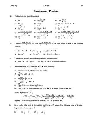 CHAP. 8) LIMITS 65
SupplementaryProblems
8.5 Find the followinglimits(if they exist):
(a) lim 7
x+2
(4 lim Cxl
~ 4 3 1 2
5u2-4
(b) lim -
u+o U + 1
(e) lim 1x1
x+o
.(h) lim (x - [x])
x-2
4 - w2
(c) lim -
w 4 - 2 w + 2
(f) lim (7x3 - 5x2 +2x -4)
x-*4 x - 4
x 4 2
x2 - x - 12
(i) lim
x3 - x2 - x - 15 2x4 - 7x2 +x -6 x4 +3x3 - 13x2- 2 7 ~
+36
(k) lirn (I) lirn
(n) lim
x - 3 x-2 x - 2 x- 1 x2 +3x - 4
(/I lim
(m) lim
x 4 3
J Z - 2 4
$ x z 3 -fi
x 4 0 X x-1 x - 1 x 4 2
f(x’+ h, and then lirn f ( x -+ h,
h h+O h
(if the latter exists) for each of the following
8.6 Compute
functions:
8.7 Give rigorous proofs of the followingproperties of the limit concept:
(a) lirn x = a (b) lim c = c (c) limf(x) = L for at most one number L
x+a x+a x+a
8.8 Assuming that limf(x) = L and lim g(x) = K,prove rigorously:
x+a x+a
(a) lirn c * f ( x )= c L, where c is any real number,
(b) lim ( f ( x ) g(x)) = L K.
x-a
x+a
x+a
(e) If lim ( f ( x )- L) = 0, then limf(x) = L.
(f) If limf(x) = L = lirn h(x)and iff(x) 5 g(x) 5 h(x) for all x near a, then lim g(x) = L.
x+a x+a
x+a x+a x-a
[Hints:
In part (4,for L > 0,
In part (f),
iff(x) and h(x) lie within the interval (L -E
, L +E), so must g(x).J
8.9 In an epsilon-delta proof of the fact that lirn (2 +5x) = 17, which of the following values of 6 is the
largest that can be used, given E?
x+3
 